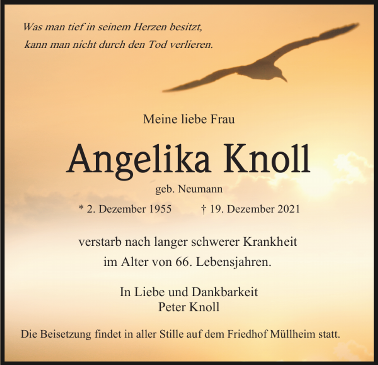 <p>Was man tief in seinem Herzen besitzt,<br />kann man nicht durch den Tod verlieren.</p><p>Meine liebe Frau</p><p>Angelika Knoll<br />geb. Neumann<br />* 2. Dezember 1955<br />† 19. Dezember 2021</p><p>verstarb nach langer schwerer Krankheit<br />im Alter von 66. Lebensjahren.<br />In Liebe und Dankbarkeit<br />Peter Knoll<br />Die Beisetzung findet in aller Stille auf dem Friedhof Müllheim statt.</p>