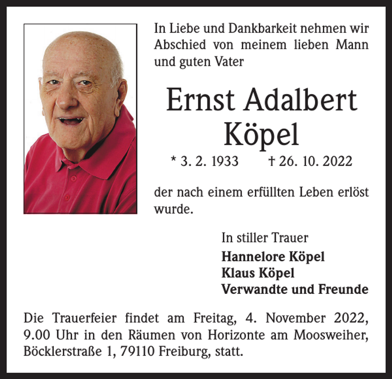 <p>In Liebe und Dankbarkeit nehmen wir<br />Abschied von meinem lieben Mann<br />und guten Vater</p><p>Ernst Adalbert<br />Köpel<br />* 3. 2. 1933 † 26. 10. 2022</p><p>der nach einem erfüllten ­Leben erlöst<br />wurde.<br />In stiller Trauer<br />Hannelore Köpel<br />Klaus Köpel<br />Verwandte und Freunde<br />Die Trauerfeier findet am Freitag, 4. November 2022,<br />9.00 Uhr in den Räumen von Horizonte am Moosweiher,<br />Böcklerstraße 1, 79110 Freiburg, statt.</p>