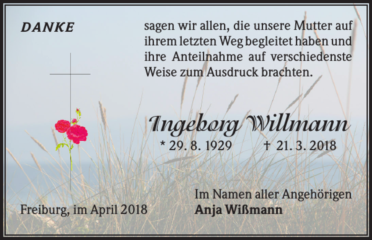 <p>DA NKE</p><p>sagen wir allen, die unsere Mutter auf<br />ihrem letzten Weg begleitet haben und<br />ihre Anteilnahme auf verschiedenste<br />Weise zum Ausdruck brachten.</p><p>Ingeborg Willmann<br />* 29. 8. 1929</p><p>Freiburg, im April 2018</p><p>† 21. 3. 2018</p><p>Im Namen aller Angehörigen<br />Anja Wißmann</p>