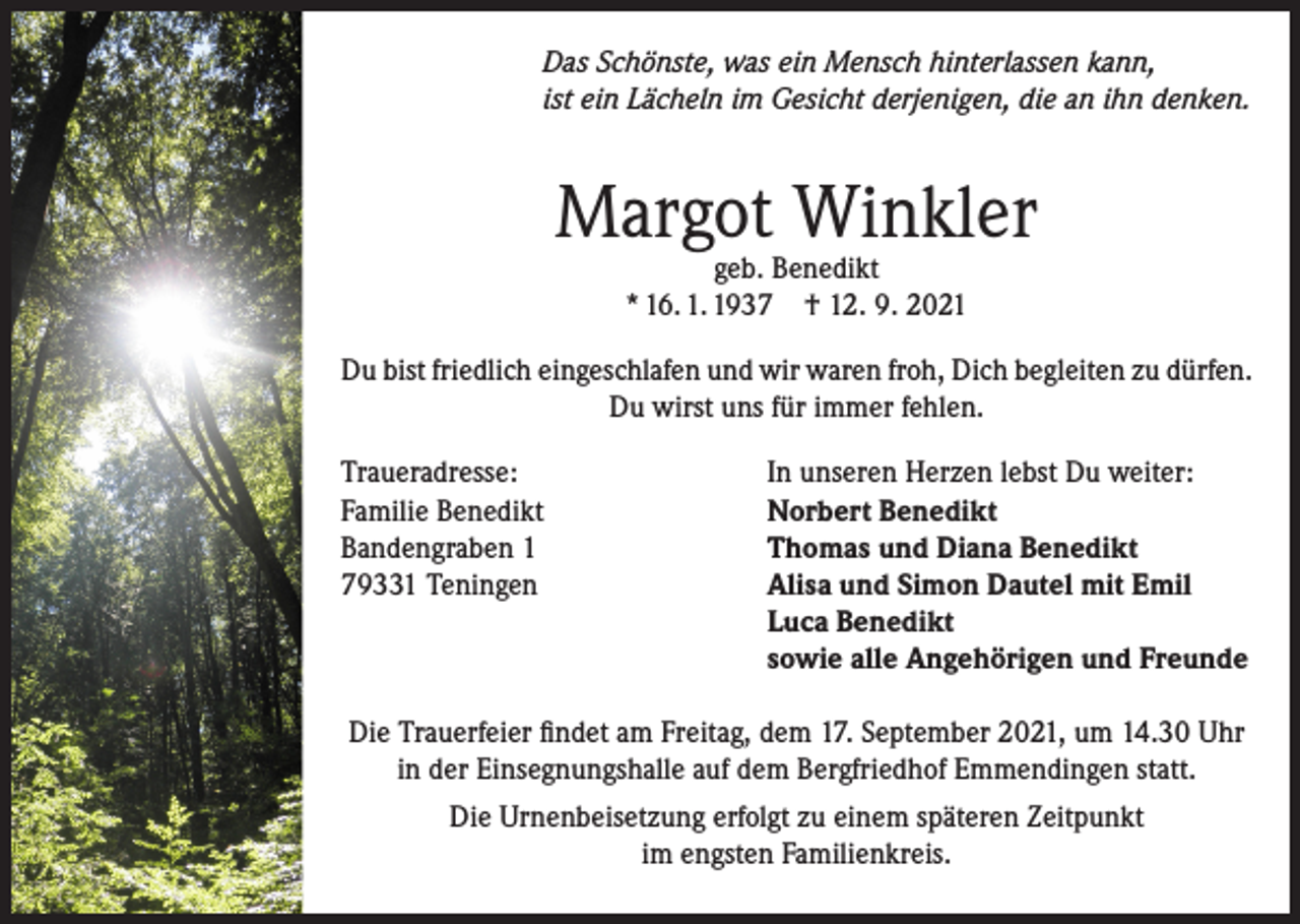 <p>Das Schönste, was ein Mensch hinterlassen kann,<br />ist ein Lächeln im Gesicht derjenigen, die an ihn denken.</p><p>Margot Winkler<br />geb. Benedikt<br />* 16. 1. 1937 † 12. 9. 2021</p><p>Du bist friedlich eingeschlafen und wir waren froh, Dich begleiten zu dürfen.<br />Du wirst uns für immer fehlen.<br />Traueradresse:<br />Familie Benedikt<br />Bandengraben 1<br />79331 Teningen</p><p>In unseren Herzen lebst Du weiter:<br />Norbert Benedikt<br />Thomas und Diana Benedikt<br />Alisa und Simon Dautel mit Emil<br />Luca Benedikt<br />sowie alle Angehörigen und Freunde</p><p>Die Trauerfeier findet am Freitag, dem 17. September 2021, um 14.30 Uhr<br />in der Einsegnungshalle auf dem Bergfriedhof Emmendingen statt.<br />Die Urnenbeisetzung erfolgt zu einem späteren Zeitpunkt<br />im engsten Familienkreis.</p>