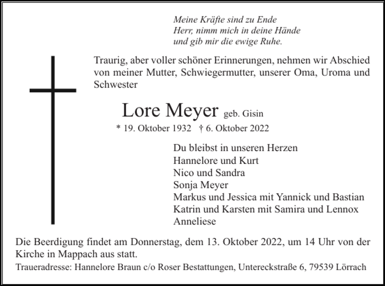 <p>Meine Kräfte sind zu Ende<br />Herr, nimm mich in deine Hände<br />und gib mir die ewige Ruhe.</p><p>Traurig, aber voller schöner Erinnerungen, nehmen wir Abschied<br />von meiner Mutter, Schwiegermutter, unserer Oma, Uroma und<br />Schwester</p><p>Lore Meyer geb. Gisin<br />* 19. Oktober 1932 † 6. Oktober 2022</p><p>Du bleibst in unseren Herzen<br />Hannelore und Kurt<br />Nico und Sandra<br />Sonja Meyer<br />Markus und Jessica mit Yannick und Bastian<br />Katrin und Karsten mit Samira und Lennox<br />Anneliese<br />Die Beerdigung findet am Donnerstag, dem 13. Oktober 2022, um 14 Uhr von der<br />Kirche in Mappach aus statt.<br />Traueradresse: Hannelore Braun c/o Roser Bestattungen, Untereckstraße 6, 79539 Lörrach</p>