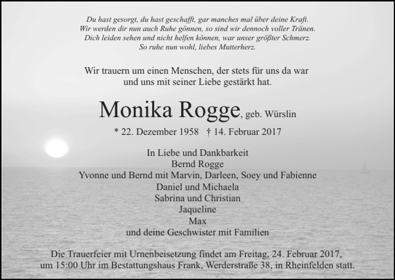 <p>Du hast gesorgt, du hast geschafft, gar manches mal über deine Kraft.<br />Wir werden dir nun auch Ruhe gönnen, so sind wir dennoch voller Tränen.<br />Dich leiden sehen und nicht helfen können, war unser größter Schmerz.<br />So ruhe nun wohl, liebes Mutterherz.</p><p>Wir trauern um einen Menschen, der stets für uns da war<br />und uns mit seiner Liebe gestärkt hat.</p><p>Monika Rogge, geb. Würslin<br />* 22. Dezember 1958 † 14. Februar 2017<br />In Liebe und Dankbarkeit<br />Bernd Rogge<br />Yvonne und Bernd mit Marvin, Darleen, Soey und Fabienne<br />Daniel und Michaela<br />Sabrina und Christian<br />Jaqueline<br />Max<br />und deine Geschwister mit Familien<br />Die Trauerfeier mit Urnenbeisetzung findet am Freitag, 24. Februar 2017,<br />um 15:00 Uhr im Bestattungshaus Frank, Werderstraße 38, in Rheinfelden statt.</p>