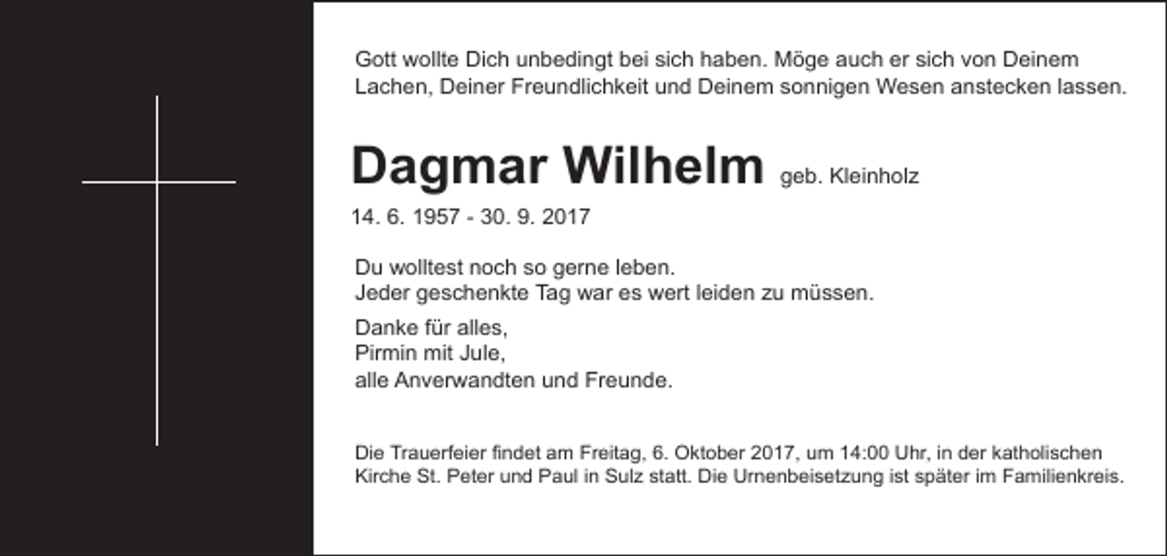 <p>Gott wollte Dich unbedingt bei sich haben. Möge auch er sich von Deinem<br />Lachen, Deiner Freundlichkeit und Deinem sonnigen Wesen anstecken lassen.</p><p>Dagmar Wilhelm geb. Kleinholz</p><p>14. 6. 1957 - 30. 9. 2017</p><p>Du wolltest noch so gerne leben.<br />Jeder geschenkte Tag war es wert leiden zu müssen.<br />Danke für alles,<br />Pirmin mit Jule,<br />alle Anverwandten und Freunde.<br />Die Trauerfeier findet am Freitag, 6. Oktober 2017, um 14:00 Uhr, in der katholischen<br />Kirche St. Peter und Paul in Sulz statt. Die Urnenbeisetzung ist später im Familienkreis.</p>
