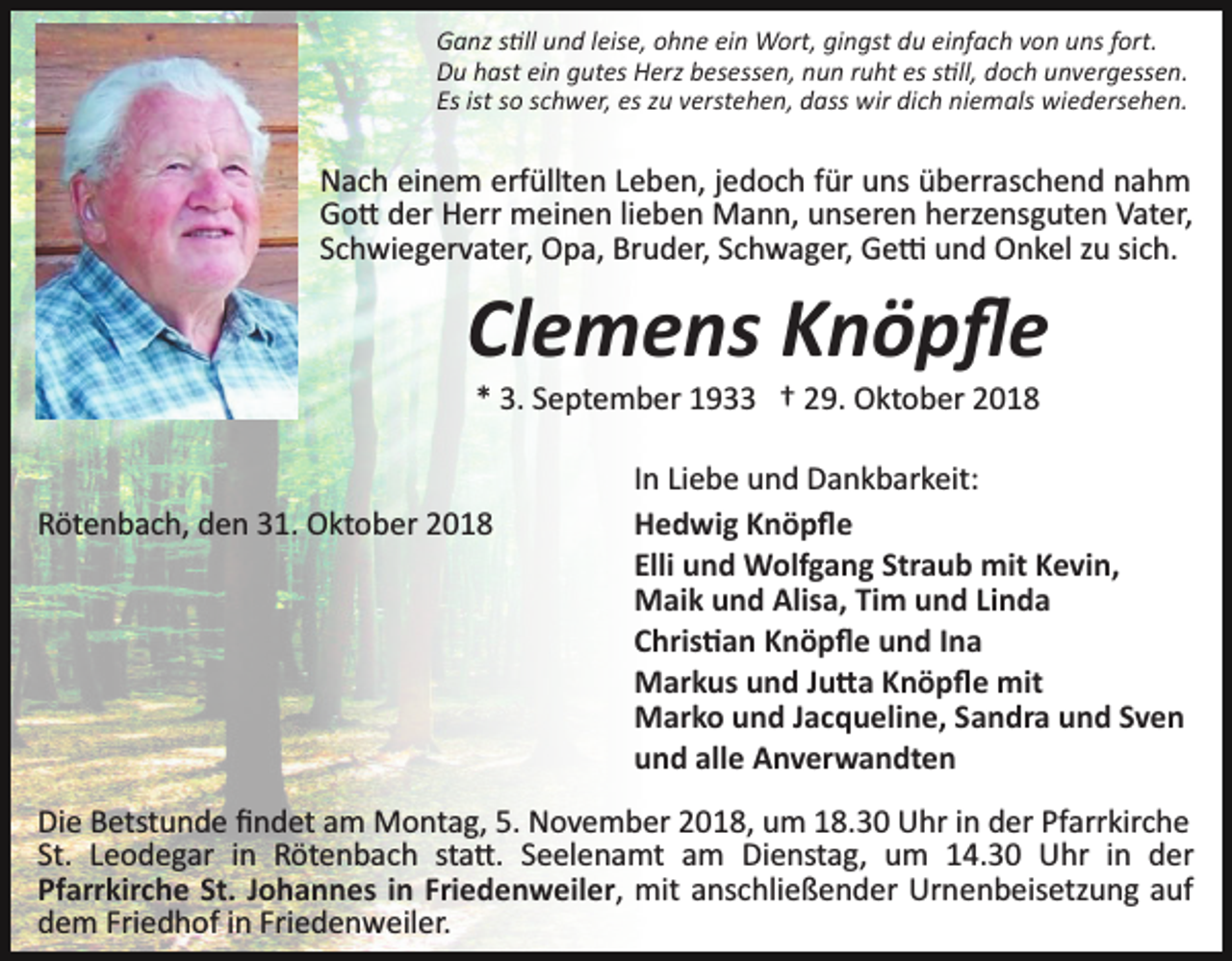 <p>Ganz s�ll und leise, ohne ein Wort, gingst du einfach von uns fort.<br />Du hast ein gutes Herz besessen, nun ruht es s�ll, doch unvergessen.<br />Es ist so schwer, es zu verstehen, dass wir dich niemals wiedersehen.</p><p>Nach einem erfüllten Leben, jedoch für uns überraschend nahm<br />Go� der Herr meinen lieben Mann, unseren herzensguten Vater,<br />Schwiegervater, Opa, Bruder, Schwager, Ge� und Onkel zu sich.</p><p>Clemens Knöpﬂe<br />* 3. September 1933 † 29. Oktober 2018</p><p>Rötenbach, den 31. Oktober 2018</p><p>In Liebe und Dankbarkeit:<br />Hedwig Knöpﬂe<br />Elli und Wolfgang Straub mit Kevin,<br />Maik und Alisa, Tim und Linda<br />Chris�an Knöpﬂe und Ina<br />Markus und Ju�a Knöpﬂe mit<br />Marko und Jacqueline, Sandra und Sven<br />und alle Anverwandten</p><p>Die Betstunde ﬁndet am Montag, 5. November 2018, um 18.30 Uhr in der Pfarrkirche<br />St. Leodegar in Rötenbach sta�. Seelenamt am Dienstag, um 14.30 Uhr in der<br />Pfarrkirche St. Johannes in Friedenweiler, mit anschließender Urnenbeisetzung auf<br />dem Friedhof in Friedenweiler.</p>