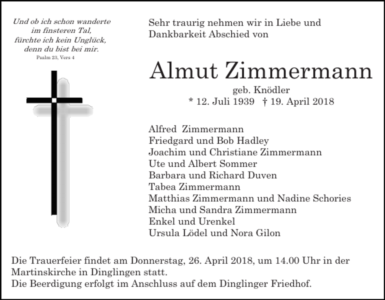 <p>Und ob ich schon wanderte<br />im finsteren Tal,<br />fürchte ich kein Unglück,<br />denn du bist bei mir.<br />Psalm 23, Vers 4</p><p>Sehr traurig nehmen wir in Liebe und<br />Dankbarkeit Abschied von</p><p>Almut Zimmermann<br />geb. Knödler<br />* 12. Juli 1939 † 19. April 2018</p><p>Alfred Zimmermann<br />Friedgard und Bob Hadley<br />Joachim und Christiane Zimmermann<br />Ute und Albert Sommer<br />Barbara und Richard Duven<br />Tabea Zimmermann<br />Matthias Zimmermann und Nadine Schories<br />Micha und Sandra Zimmermann<br />Enkel und Urenkel<br />Ursula Lödel und Nora Gilon<br />Die Trauerfeier findet am Donnerstag, 26. April 2018, um 14.00 Uhr in der<br />Martinskirche in Dinglingen statt.<br />Die Beerdigung erfolgt im Anschluss auf dem Dinglinger Friedhof.</p>