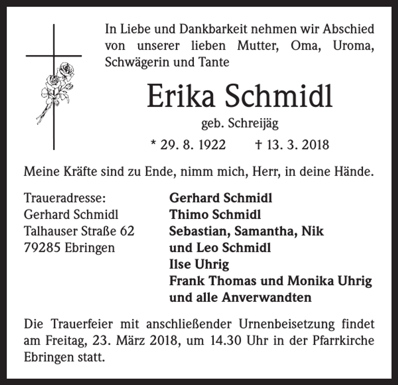 <p>In Liebe und Dankbarkeit nehmen wir Abschied<br />von unserer lieben Mutter, Oma, Uroma,<br />­Schwägerin und Tante</p><p>Erika Schmidl<br />geb. Schreijäg</p><p>* 29. 8. 1922 † 13. 3. 2018<br />Meine Kräfte sind zu Ende, nimm mich, Herr, in deine Hände.<br />Traueradresse:<br />Gerhard Schmidl<br />Talhauser Straße 62<br />79285 Ebringen</p><p>Gerhard Schmidl<br />Thimo Schmidl<br />Sebastian, Samantha, Nik<br />und Leo Schmidl<br />Ilse Uhrig<br />Frank Thomas und Monika Uhrig<br />und alle Anverwandten</p><p>Die Trauerfeier mit anschließender Urnenbeisetzung findet<br />am Freitag, 23. März 2018, um 14.30 Uhr in der Pfarrkirche<br />Ebringen statt.</p>