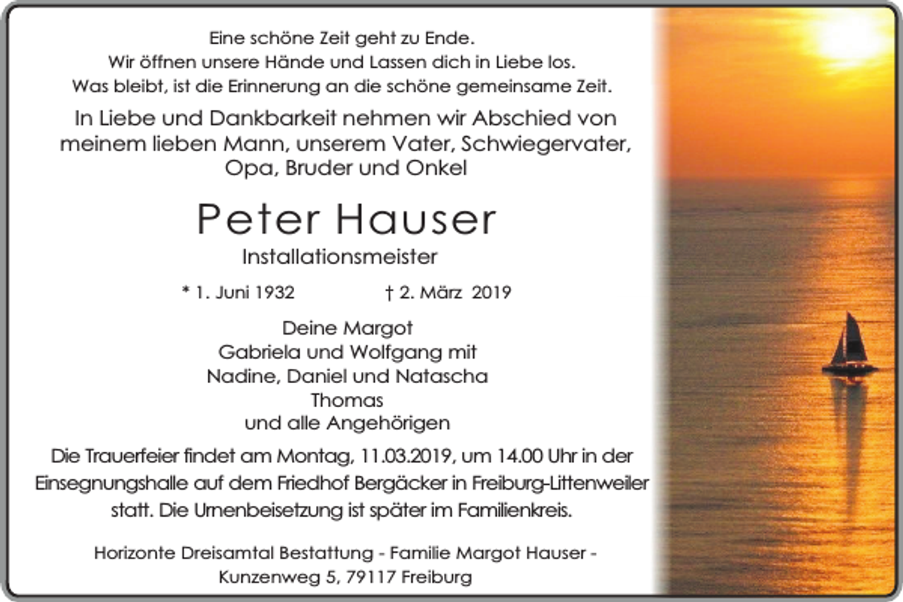 <p>Eine schöne Zeit geht zu Ende.<br />Wir öffnen unsere Hände und Lassen dich in Liebe los.<br />Was bleibt, ist die Erinnerung an die schöne gemeinsame Zeit.</p><p>In Liebe und Dankbarkeit nehmen wir Abschied von<br />meinem lieben Mann, unserem Vater, Schwiegervater,<br />Opa, Bruder und Onkel</p><p>Peter Hauser<br />Installationsmeister</p><p>* 1. Juni 1932</p><p>† 2. März 2019</p><p>Deine Margot<br />Gabriela und Wolfgang mit<br />Nadine, Daniel und Natascha<br />Thomas<br />und alle Angehörigen</p><p>Die Trauerfeier findet am Montag, 11.03.2019, um 14.00 Uhr in der<br />Einsegnungshalle auf dem Friedhof Bergäcker in Freiburg-Littenweiler<br />statt. Die Urnenbeisetzung ist später im Familienkreis.<br />Horizonte Dreisamtal Bestattung - Familie Margot Hauser Kunzenweg 5, 79117 Freiburg</p>