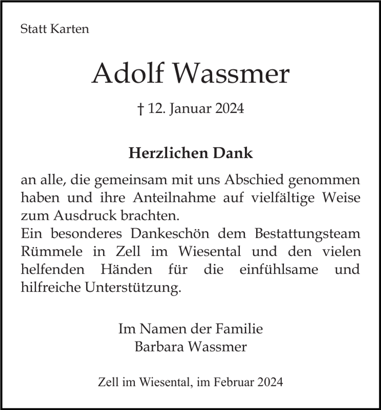 <p>Statt Karten</p><p>Adolf Wassmer<br />† 12. Januar 2024</p><p>Herzlichen Dank<br />an alle, die gemeinsam mit uns Abschied genommen<br />haben und ihre Anteilnahme auf vielfältige Weise<br />zum Ausdruck brachten.<br />Ein besonderes Dankeschön dem Bestattungsteam<br />Rümmele in Zell im Wiesental und den vielen<br />helfenden Händen für die einfühlsame und<br />hilfreiche Unterstützung.<br />Im Namen der Familie<br />Barbara Wassmer<br />Zell im Wiesental, im Februar 2024</p>