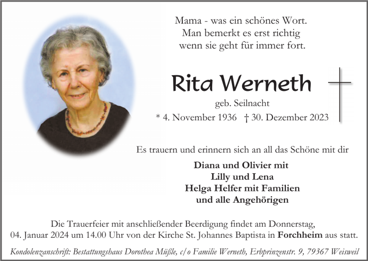 <p>Mama - was ein schönes Wort.<br />Man bemerkt es erst richtig<br />wenn sie geht für immer fort.</p><p>Rita Werneth<br />geb. Seilnacht<br />* 4. November 1936 † 30. Dezember 2023<br />Es trauern und erinnern sich an all das Schöne mit dir<br />Diana und Olivier mit<br />Lilly und Lena<br />Helga Helfer mit Familien<br />und alle Angehörigen<br />Die Trauerfeier mit anschließender Beerdigung findet am Donnerstag,<br />04. Januar 2024 um 14.00 Uhr von der Kirche St. Johannes Baptista in Forchheim aus statt.<br />Kondolenzanschrift: Bestattungshaus Dorothea Müßle, c/o Familie Werneth, Erbprinzenstr. 9, 79367 Weisweil</p>