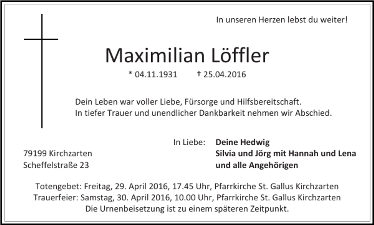 <p>In unseren Herzen lebst du weiter!</p><p>Maximilian Löffler<br />* 04.11.1931</p><p>† 25.04.2016</p><p>Dein Leben war voller Liebe, Fürsorge und Hilfsbereitschaft.<br />In tiefer Trauer und unendlicher Dankbarkeit nehmen wir Abschied.</p><p>79199 Kirchzarten<br />Scheffelstraße 23</p><p>In Liebe:</p><p>Deine Hedwig<br />Silvia und Jörg mit Hannah und Lena<br />und alle Angehörigen</p><p>Totengebet: Freitag, 29. April 2016, 17.45 Uhr, Pfarrkirche St. Gallus Kirchzarten<br />Trauerfeier: Samstag, 30. April 2016, 10.00 Uhr, Pfarrkirche St. Gallus Kirchzarten<br />Die Urnenbeisetzung ist zu einem späteren Zeitpunkt.</p>