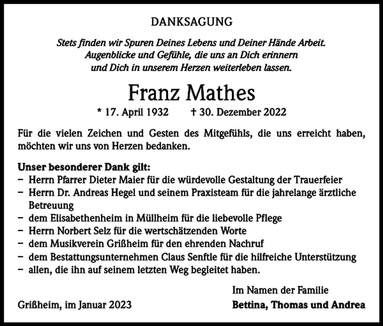 <p>DANKSAGUNG<br />Stets finden wir Spuren Deines Lebens und Deiner Hände Arbeit.<br />Augenblicke und Gefühle, die uns an Dich erinnern<br />und Dich in unserem Herzen weiterleben lassen.</p><p>Franz Mathes</p><p>* 17. April 1932 † 30. Dezember 2022<br />Für die vielen Zeichen und Gesten des Mitgefühls, die uns erreicht haben,<br />­möchten wir uns von Herzen bedanken.<br />Unser besonderer Dank gilt:<br />– Herrn Pfarrer Dieter Maier für die würdevolle Gestaltung der Trauerfeier<br />– Herrn Dr. Andreas Hegel und seinem Praxisteam für die jahrelange ärztliche<br />Betreuung<br />– dem Elisabethenheim in Müllheim für die liebevolle Pflege<br />– Herrn Norbert Selz für die wertschätzenden Worte<br />– dem Musikverein Grißheim für den ehrenden Nachruf<br />– dem Bestattungsunternehmen Claus Senftle für die hilfreiche Unterstützung<br />– allen, die ihn auf seinem letzten Weg begleitet haben.</p><p>Grißheim, im Januar 2023</p><p>Im Namen der Familie<br />Bettina, Thomas und Andrea</p>