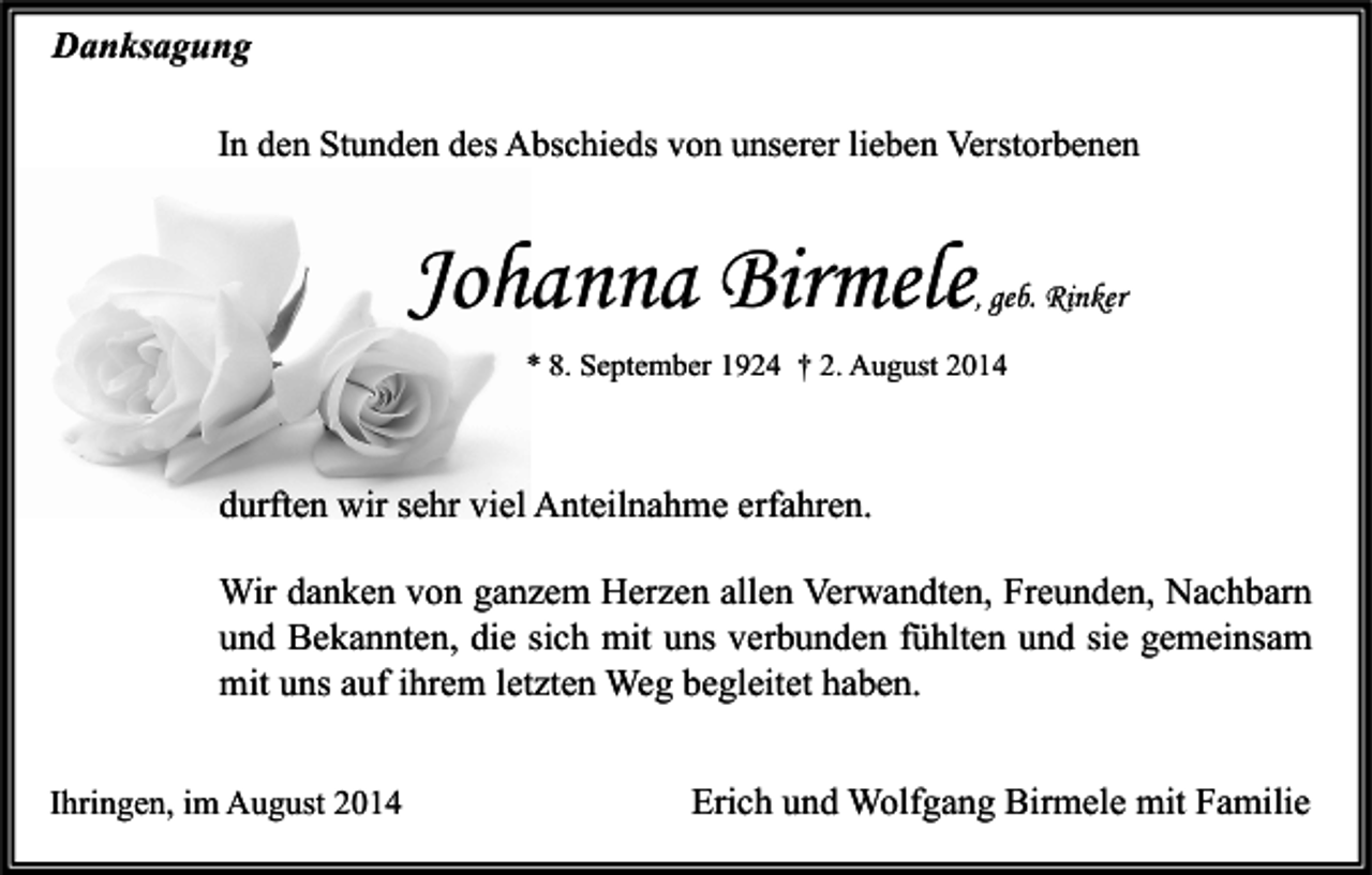<p>Danksagung<br />In den Stunden des Abschieds von unserer lieben Verstorbenen</p><p>Johanna Birmele</p><p>, geb. Rinker</p><p>* 8. September 1924 † 2. August 2014</p><p>durften wir sehr viel Anteilnahme erfahren.<br />Wir danken von ganzem Herzen allen Verwandten, Freunden, Nachbarn<br />und Bekannten, die sich mit uns verbunden fühlten und sie gemeinsam<br />mit uns auf ihrem letzten Weg begleitet haben.<br />Ihringen, im August 2014</p><p>Erich und Wolfgang Birmele mit Familie</p>