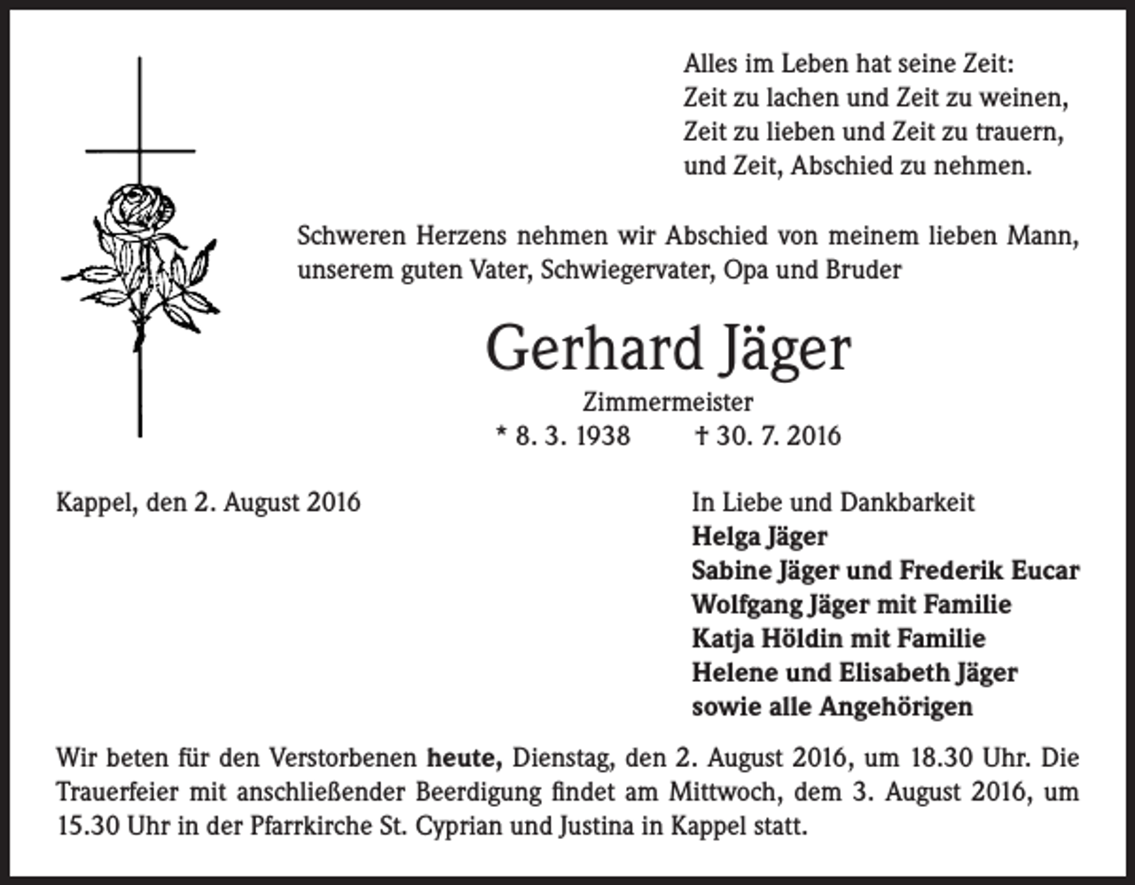 <p>Alles im Leben hat seine Zeit:<br />Zeit zu lachen und Zeit zu weinen,<br />Zeit zu lieben und Zeit zu trauern,<br />und Zeit, Abschied zu nehmen.<br />Schweren Herzens nehmen wir Abschied von meinem lieben Mann,<br />unserem guten Vater, Schwiegervater, Opa und Bruder</p><p>Gerhard Jäger<br />Zimmermeister<br />* 8. 3. 1938<br />† 30. 7. 2016</p><p>Kappel, den 2. August 2016</p><p>In Liebe und Dankbarkeit<br />Helga Jäger<br />Sabine Jäger und Frederik Eucar<br />Wolfgang Jäger mit Familie<br />Katja Höldin mit Familie<br />Helene und Elisabeth Jäger<br />sowie alle Angehörigen</p><p>Wir beten für den Verstorbenen heute, Dienstag, den 2. August 2016, um 18.30 Uhr. Die<br />Trauerfeier mit anschließender Beerdigung findet am Mittwoch, dem 3. August 2016, um<br />15.30 Uhr in der Pfarrkirche St. Cyprian und Justina in Kappel statt.</p>