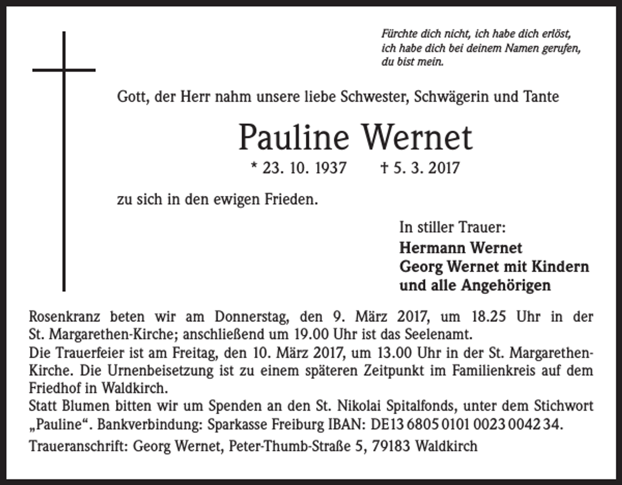 <p>Fürchte dich nicht, ich habe dich erlöst,<br />ich habe dich bei deinem Namen gerufen,<br />du bist mein.</p><p>Gott, der Herr nahm unsere liebe Schwester, Schwägerin und Tante</p><p>Pauline Wernet<br />* 23. 10. 1937 † 5. 3. 2017</p><p>zu sich in den ewigen Frieden.<br />In stiller Trauer:<br />Hermann Wernet<br />Georg Wernet mit Kindern<br />und alle Angehörigen<br />Rosenkranz beten wir am Donnerstag, den 9. März 2017, um 18.25 Uhr in der<br />St. Margarethen-Kirche; anschließend um 19.00 Uhr ist das Seelenamt.<br />Die Trauerfeier ist am Freitag, den 10. März 2017, um 13.00 Uhr in der St. MargarethenKirche. Die Urnenbeisetzung ist zu einem späteren Zeitpunkt im Familienkreis auf dem<br />Friedhof in Waldkirch.<br />Statt Blumen bitten wir um Spenden an den St. Nikolai Spitalfonds, unter dem Stichwort<br />„Pauline“. Bankverbindung: Sparkasse Freiburg IBAN: DE13 6805 0101 0023 0042 34.<br />Traueranschrift: Georg Wernet, Peter-Thumb-Straße 5, 79183 Waldkirch</p>