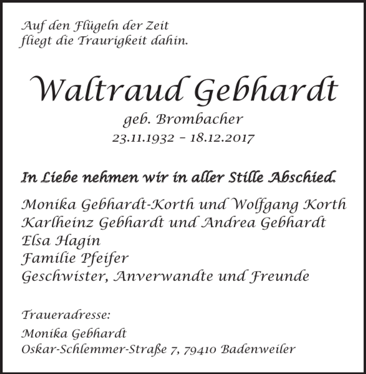 <p>Auf den Flügeln der Zeit<br />fliegt die Traurigkeit dahin.</p><p>Waltraud Gebhardt<br />geb. Brombacher<br />23.11.1932 – 18.12.2017<br />In Liebe nehmen wir in aller Stille Abschied.<br />Monika Gebhardt-Korth und Wolfgang Korth<br />Karlheinz Gebhardt und Andrea Gebhardt<br />Elsa Hagin<br />Familie Pfeifer<br />Geschwister, Anverwandte und Freunde<br />Traueradresse:<br />Monika Gebhardt<br />Oskar-Schlemmer-Straße 7, 79410 Badenweiler</p>
