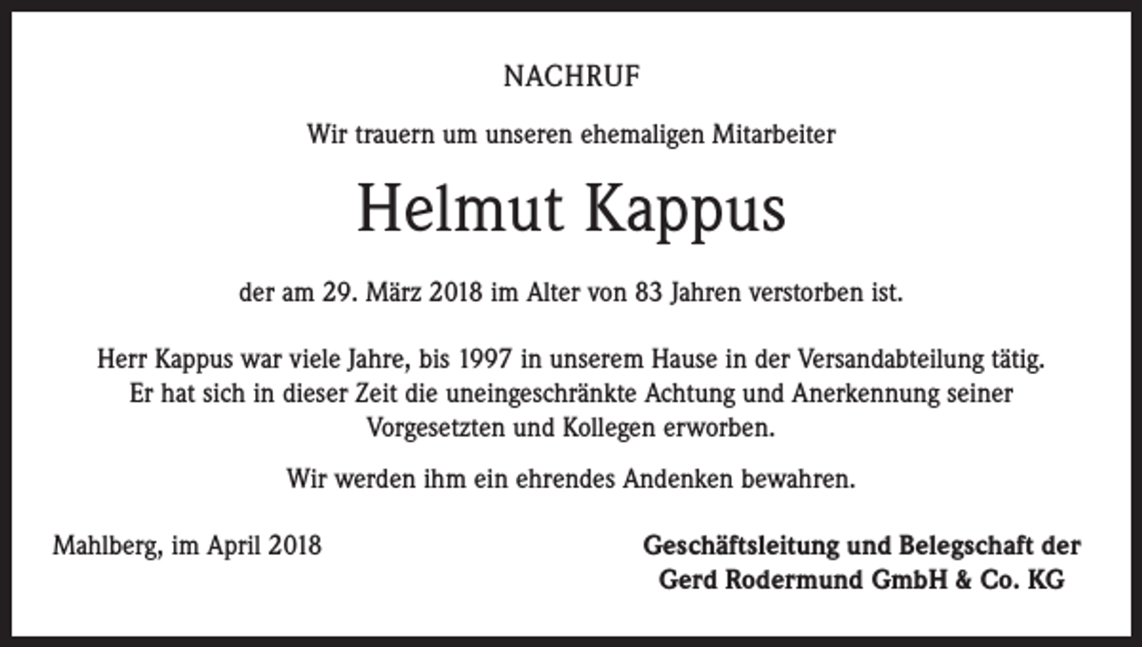 <p>NACHRUF<br />Wir trauern um unseren ehemaligen Mitarbeiter</p><p>Helmut Kappus<br />der am 29. März 2018 im Alter von 83 Jahren verstorben ist.<br />Herr Kappus war viele Jahre, bis 1997 in unserem Hause in der Versandabteilung tätig.<br />Er hat sich in dieser Zeit die uneingeschränkte Achtung und Anerkennung seiner<br />Vorgesetzten und Kollegen erworben.<br />Wir werden ihm ein ehrendes Andenken bewahren.<br />Mahlberg, im April 2018</p><p>Geschäftsleitung und Belegschaft der<br />Gerd Rodermund GmbH &amp; Co. KG</p>