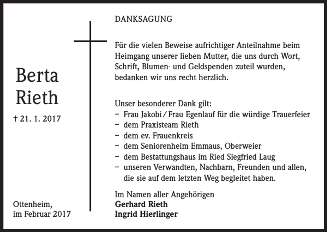 <p>DANKSAGUNG</p><p>Berta<br />Rieth<br />† 21. 1. 2017</p><p>Ottenheim,<br />im Februar 2017</p><p>Für die vielen Beweise aufrichtiger Anteilnahme beim<br />Heimgang unserer lieben Mutter, die uns durch Wort,<br />Schrift, Blumen- und Geldspenden zuteil wurden,<br />­bedanken wir uns recht herzlich.<br />Unser besonderer Dank gilt:<br />– Frau Jakobi / Frau Egenlauf für die würdige Trauerfeier<br />– dem Praxisteam Rieth<br />– dem ev. Frauenkreis<br />– dem Seniorenheim Emmaus, Oberweier<br />– dem Bestattungshaus im Ried Siegfried Laug<br />– unseren Verwandten, Nachbarn, Freunden und allen,<br />die sie auf dem letzten Weg begleitet haben.<br />Im Namen aller Angehörigen<br />Gerhard Rieth<br />Ingrid Hierlinger</p>
