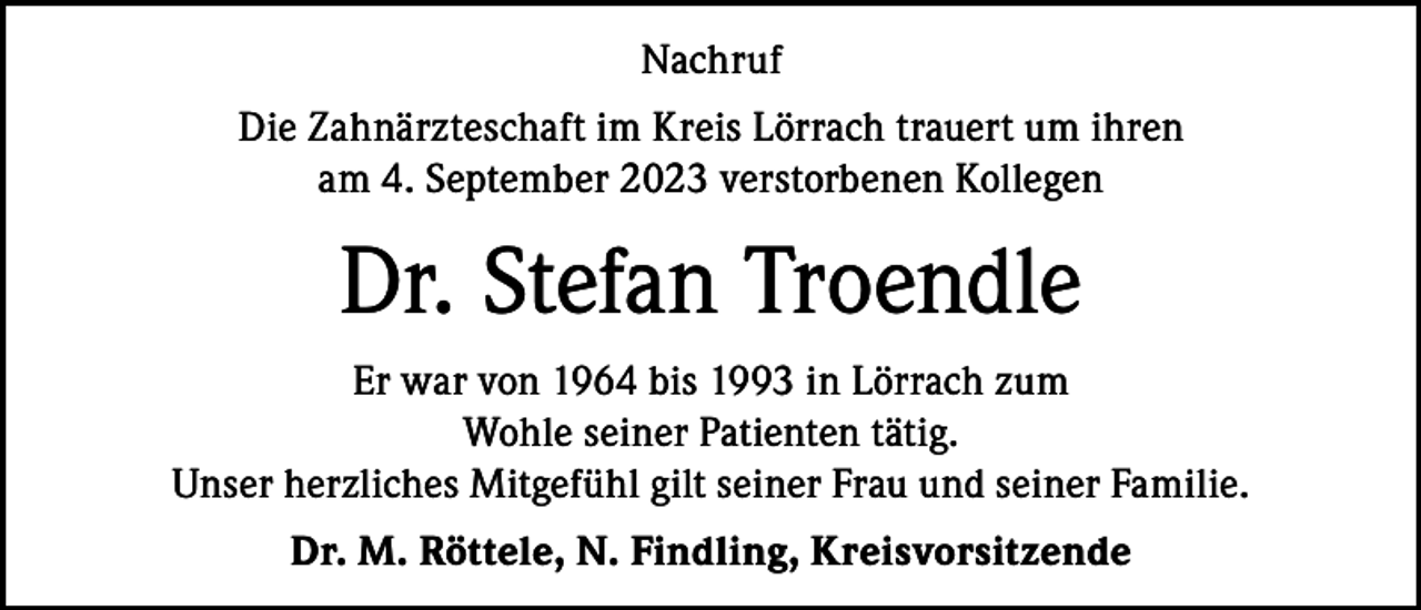 <p>Nachruf<br />Die Zahnärzteschaft im Kreis Lörrach trauert um ihren<br />am 4. September 2023 verstorbenen Kollegen</p><p>Dr. Stefan Troendle<br />Er war von 1964 bis 1993 in Lörrach zum<br />Wohle seiner Patienten tätig.<br />Unser herzliches Mitgefühl gilt seiner Frau und seiner Familie.<br />Dr. M. Röttele, N. Findling, Kreisvorsitzende</p>