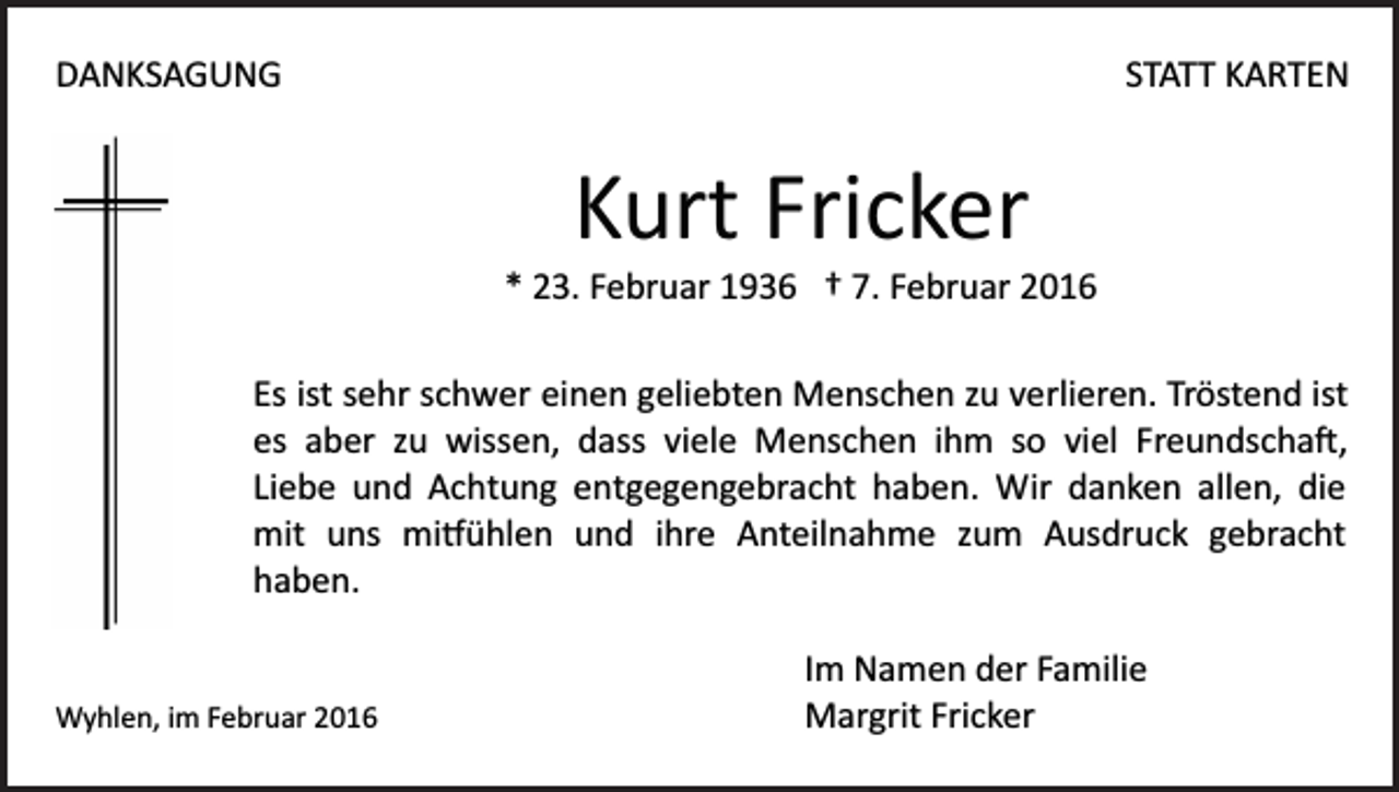 <p>DANKSAGUNG</p><p>STATT KARTEN</p><p>Kurt Fricker<br />* 23. Februar 1936 † 7. Februar 2016<br />Es ist sehr schwer einen geliebten Menschen zu verlieren. Tröstend ist<br />es aber zu wissen, dass viele Menschen ihm so viel Freundscha�,<br />Liebe und Achtung entgegengebracht haben. Wir danken allen, die<br />mit uns mi�ühlen und ihre Anteilnahme zum Ausdruck gebracht<br />haben.</p><p>Wyhlen, im Februar 2016</p><p>Im Namen der Familie<br />Margrit Fricker</p>