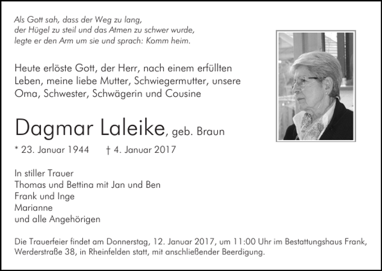 <p>Als Gott sah, dass der Weg zu lang,<br />der Hügel zu steil und das Atmen zu schwer wurde,<br />legte er den Arm um sie und sprach: Komm heim.</p><p>Heute erlöste Gott, der Herr, nach einem erfüllten<br />Leben, meine liebe Mutter, Schwiegermutter, unsere<br />Oma, Schwester, Schwägerin und Cousine</p><p>Dagmar Laleike, geb. Braun<br />* 23. Januar 1944</p><p>† 4. Januar 2017</p><p>In stiller Trauer<br />Thomas und Bettina mit Jan und Ben<br />Frank und Inge<br />Marianne<br />und alle Angehörigen<br />Die Trauerfeier findet am Donnerstag, 12. Januar 2017, um 11:00 Uhr im Bestattungshaus Frank,<br />Werderstraße 38, in Rheinfelden statt, mit anschließender Beerdigung.</p>