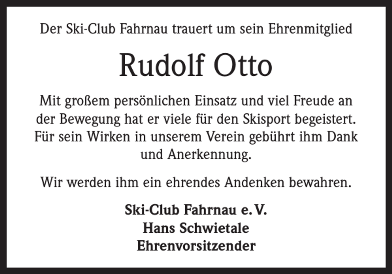 <p>Der Ski-Club Fahrnau trauert um sein Ehrenmitglied</p><p>Rudolf Otto<br />Mit großem persönlichen Einsatz und viel Freude an<br />der Bewegung hat er viele für den Skisport begeistert.<br />Für sein Wirken in unserem Verein gebührt ihm Dank<br />und Anerkennung.<br />Wir werden ihm ein ehrendes Andenken bewahren.<br />Ski-Club Fahrnau e. V.<br />Hans Schwietale<br />Ehrenvorsitzender</p>