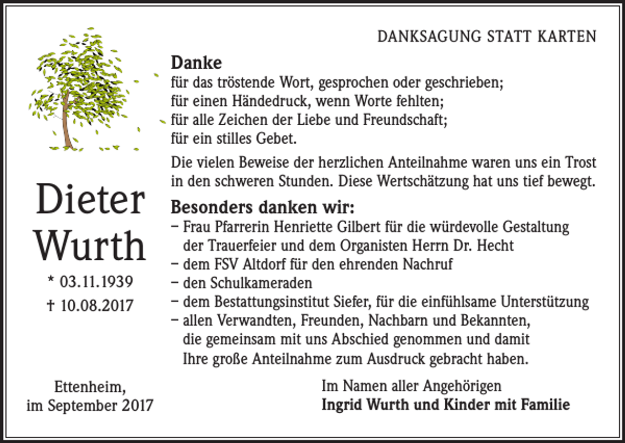 <p>DANKSAGUNG STATT KARTEN</p><p>Danke</p><p>Dieter<br />Wurth<br />* 03.11.1939<br />† 10.08.2017</p><p>Ettenheim,<br />im September 2017</p><p>für das tröstende Wort, gesprochen oder geschrieben;<br />für einen Händedruck, wenn Worte fehlten;<br />für alle Zeichen der Liebe und Freundschaft;<br />für ein stilles Gebet.<br />Die vielen Beweise der herzlichen Anteilnahme waren uns ein Trost<br />in den schweren Stunden. Diese Wertschätzung hat uns tief bewegt.</p><p>Besonders danken wir:</p><p>– Frau Pfarrerin Henriette Gilbert für die würdevolle Gestaltung<br />der Trauerfeier und dem Organisten Herrn Dr. Hecht<br />– dem FSV Altdorf für den ehrenden Nachruf<br />– den Schulkameraden<br />– dem Bestattungsinstitut Siefer, für die einfühlsame Unterstützung<br />– allen Verwandten, Freunden, Nachbarn und Bekannten,<br />die gemeinsam mit uns Abschied genommen und damit<br />Ihre große Anteilnahme zum Ausdruck gebracht haben.<br />Im Namen aller Angehörigen<br />Ingrid Wurth und Kinder mit Familie</p>