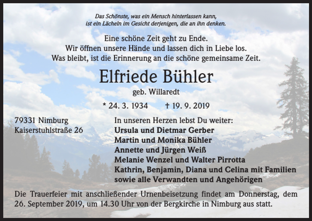 <p>Das Schönste, was ein Mensch hinterlassen kann,<br />ist ein Lächeln im Gesicht derjenigen, die an ihn denken.</p><p>Eine schöne Zeit geht zu Ende.<br />Wir öffnen unsere Hände und lassen dich in Liebe los.<br />Was bleibt, ist die Erinnerung an die schöne gemeinsame Zeit.</p><p>Elfriede Bühler<br />geb. Willaredt</p><p>* 24. 3. 1934 † 19. 9. 2019<br />79331 Nimburg<br />Kaiserstuhlstraße 26</p><p>In unseren Herzen lebst Du weiter:<br />Ursula und Dietmar Gerber<br />Martin und Monika Bühler<br />Annette und Jürgen Weiß<br />Melanie Wenzel und Walter Pirrotta<br />Kathrin, Benjamin, Diana und Celina mit Familien<br />sowie alle Verwandten und Angehörigen</p><p>Die Trauerfeier mit anschließender Urnenbeisetzung findet am Donnerstag, dem<br />26. September 2019, um 14.30 Uhr von der Bergkirche in Nimburg aus statt.</p>