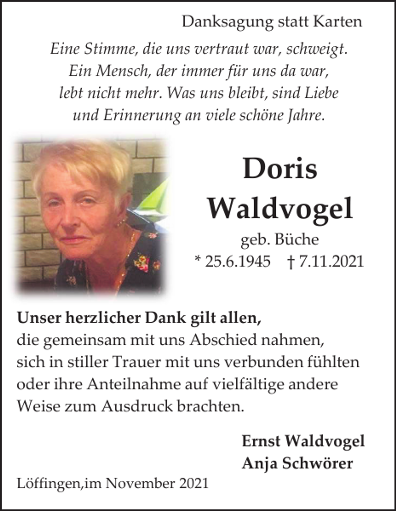 <p>Danksagung statt Karten<br />Eine Stimme, die uns vertraut war, schweigt.<br />Ein Mensch, der immer für uns da war,<br />lebt nicht mehr. Was uns bleibt, sind Liebe<br />und Erinnerung an viele schöne Jahre.</p><p>Doris<br />Waldvogel<br />geb. Büche<br />* 25.6.1945 † 7.11.2021<br />Unser herzlicher Dank gilt allen,<br />die gemeinsam mit uns Abschied nahmen,<br />sich in stiller Trauer mit uns verbunden fühlten<br />oder ihre Anteilnahme auf vielfältige andere<br />Weise zum Ausdruck brachten.<br />Ernst Waldvogel<br />Anja Schwörer<br />Löffingen,im November 2021</p>