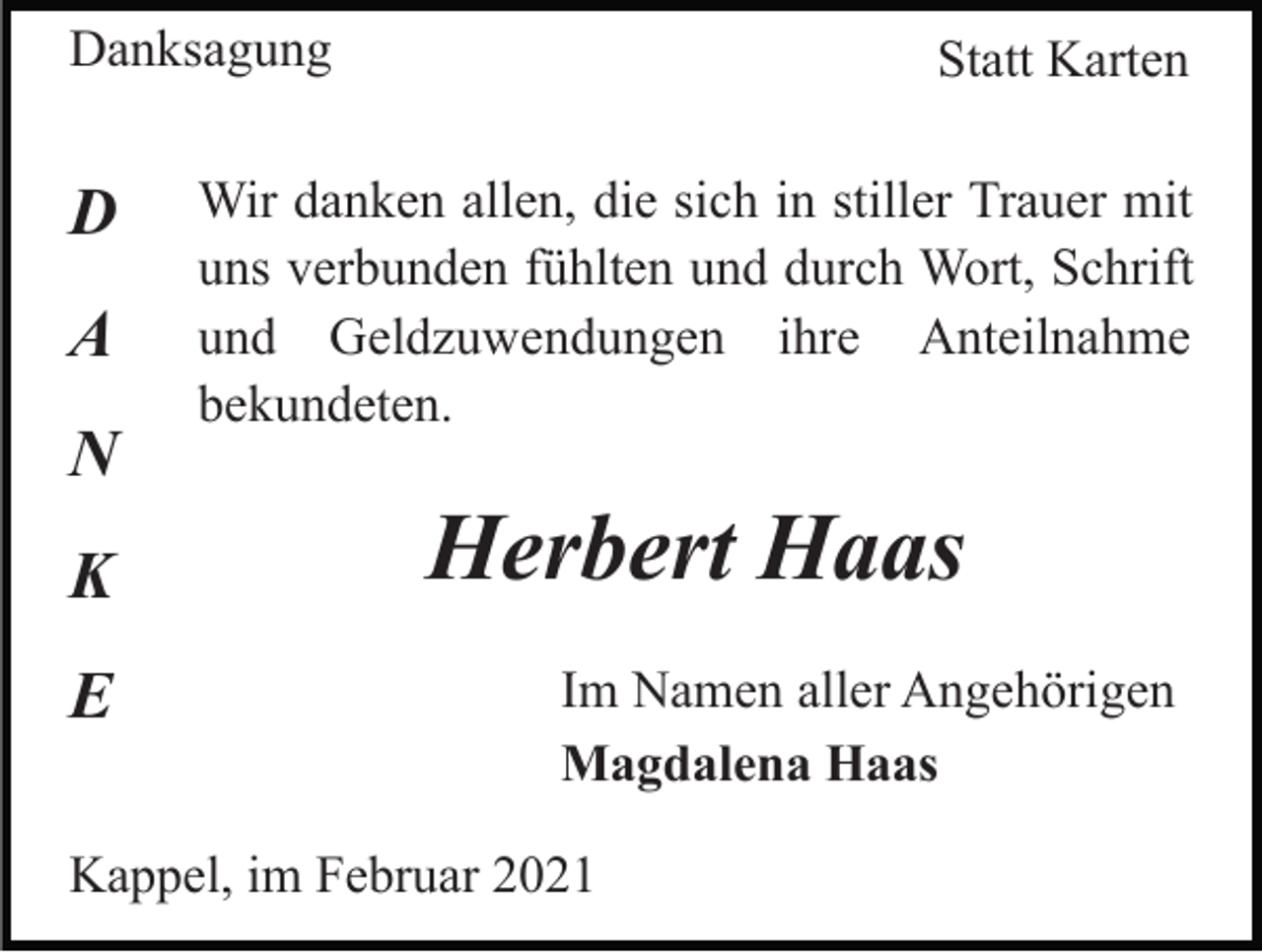 <p>Danksagung</p><p>D<br />A<br />N<br />K<br />E</p><p>Statt Karten</p><p>Wir danken allen, die sich in stiller Trauer mit<br />uns verbunden fühlten und durch Wort, Schrift<br />und Geldzuwendungen ihre Anteilnahme<br />bekundeten.</p><p>Herbert Haas<br />Im Namen aller Angehörigen<br />Magdalena Haas</p><p>Kappel, im Februar 2021</p>
