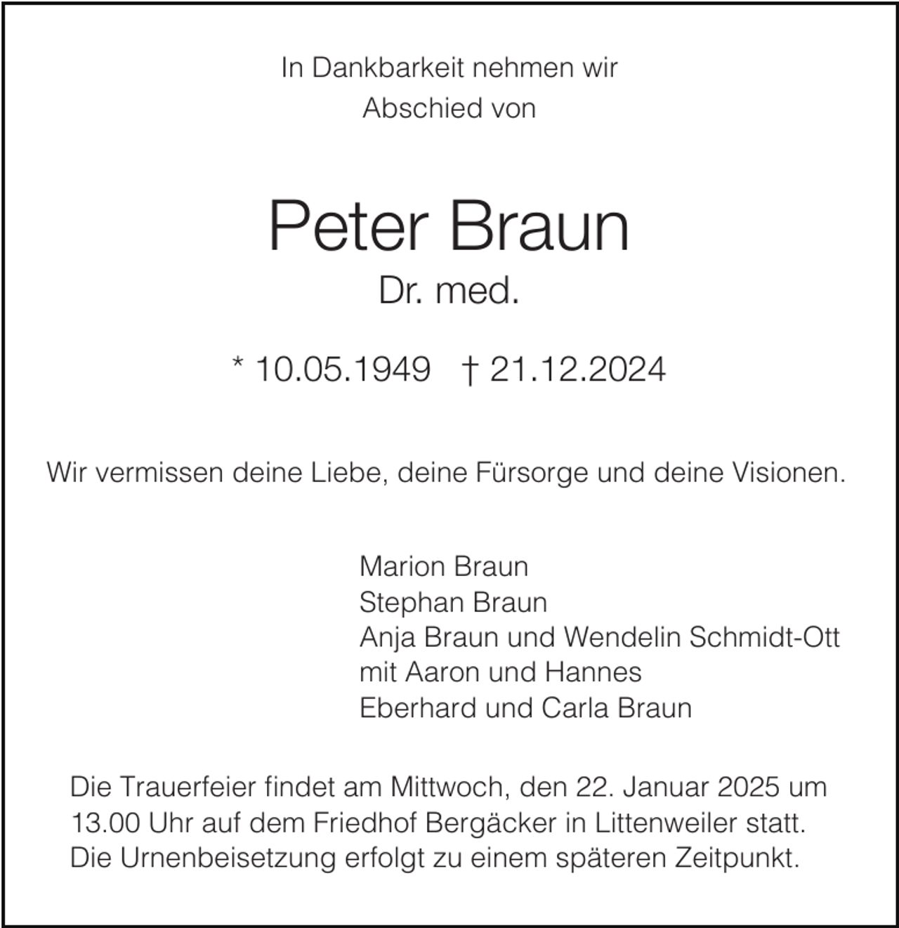 <p>In Dankbarkeit nehmen wir<br />Abschied von</p><p>Peter Braun<br />Dr. med.<br />* 10.05.1949 † 21.12.2024<br />Wir vermissen deine Liebe, deine Fürsorge und deine Visionen.<br />Marion Braun<br />Stephan Braun<br />Anja Braun und Wendelin Schmidt-Ott<br />mit Aaron und Hannes<br />Eberhard und Carla Braun<br />Die Trauerfeier findet am Mittwoch, den 22. Januar 2025 um<br />13.00 Uhr auf dem Friedhof Bergäcker in Littenweiler statt.<br />Die Urnenbeisetzung erfolgt zu einem späteren Zeitpunkt.</p>