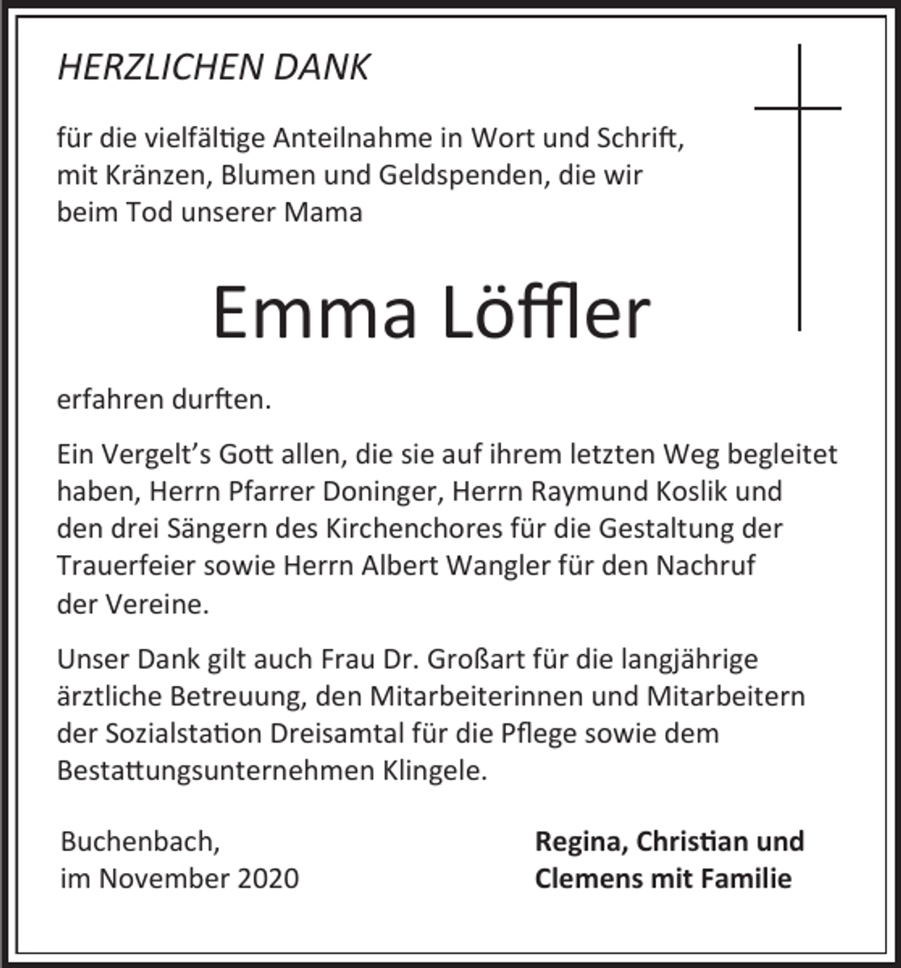 <p>HERZLICHEN DANK<br />für die vielfältige Anteilnahme in Wort und Schrift,<br />mit Kränzen, Blumen und Geldspenden, die wir<br />beim Tod unserer Mama</p><p>Emma Löffler<br />erfahren durften.<br />Ein Vergelt’s Gott allen, die sie auf ihrem letzten Weg begleitet<br />haben, Herrn Pfarrer Doninger, Herrn Raymund Koslik und<br />den drei Sängern des Kirchenchores für die Gestaltung der<br />Trauerfeier sowie Herrn Albert Wangler für den Nachruf<br />der Vereine.<br />Unser Dank gilt auch Frau Dr. Großart für die langjährige<br />ärztliche Betreuung, den Mitarbeiterinnen und Mitarbeitern<br />der Sozialstation Dreisamtal für die Pflege sowie dem<br />Bestattungsunternehmen Klingele.<br />Buchenbach,<br />im November 2020</p><p>Regina, Christian und<br />Clemens mit Familie</p>