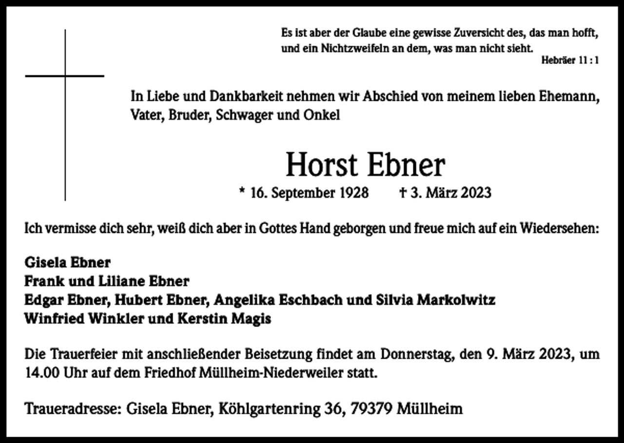<p>Es ist aber der Glaube eine gewisse Zuversicht des, das man hofft,<br />und ein Nichtzweifeln an dem, was man nicht sieht.<br />Hebräer 11 : 1</p><p>In Liebe und Dankbarkeit nehmen wir Abschied von meinem lieben Ehemann,<br />Vater, Bruder, Schwager und Onkel</p><p>Horst Ebner</p><p>* 16. September 1928</p><p>† 3. März 2023</p><p>Ich vermisse dich sehr, weiß dich aber in Gottes Hand geborgen und freue mich auf ein Wiedersehen:<br />Gisela Ebner<br />Frank und Liliane Ebner<br />Edgar Ebner, Hubert Ebner, Angelika Eschbach und Silvia Markolwitz<br />Winfried Winkler und Kerstin Magis<br />Die Trauerfeier mit anschließender Beisetzung findet am Donnerstag, den 9. März 2023, um<br />14.00 Uhr auf dem Friedhof Müllheim-Niederweiler statt.</p><p>Traueradresse: Gisela Ebner, Köhlgartenring 36, 79379 Müllheim</p>
