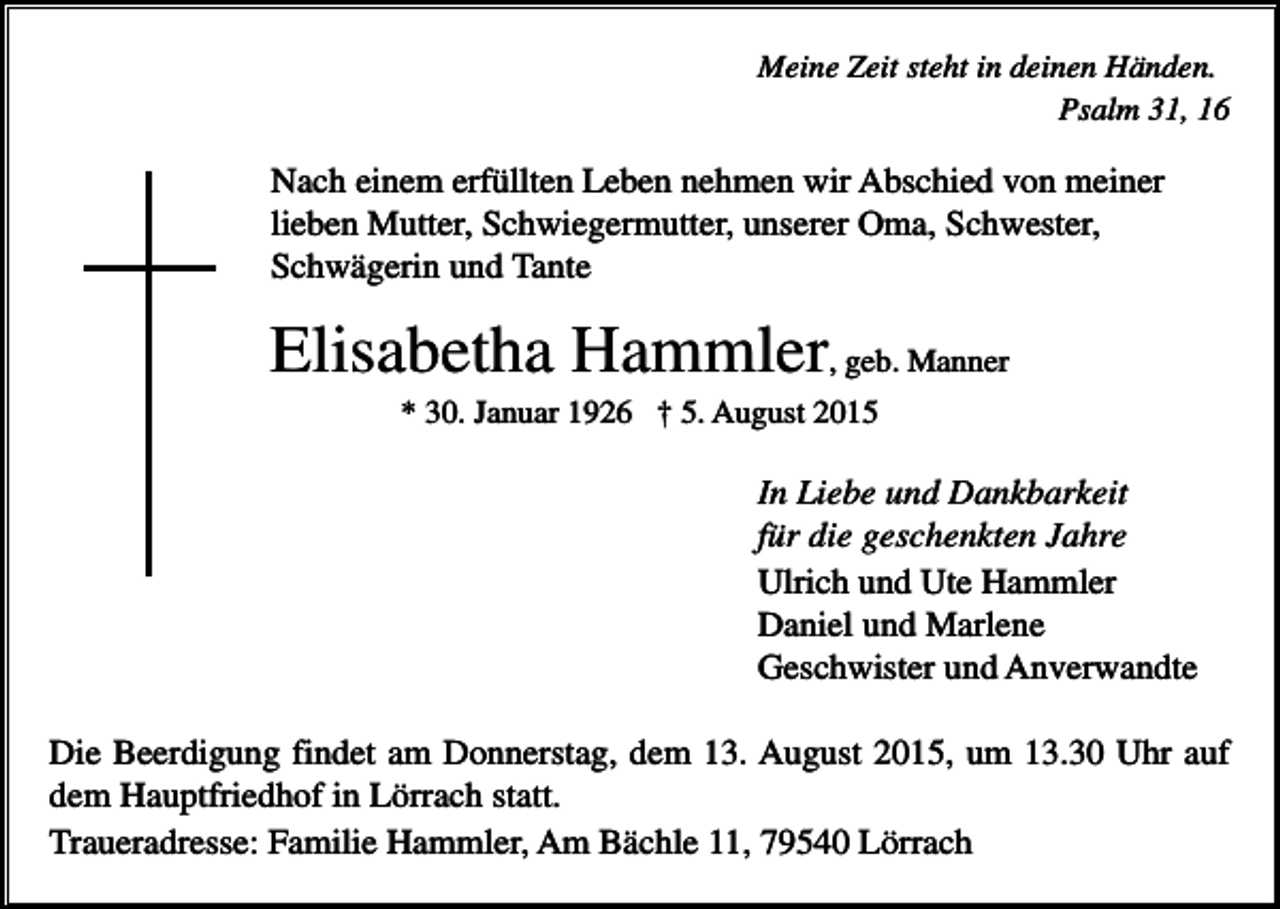 <p>Meine Zeit steht in deinen Händen.<br />Psalm 31, 16</p><p>Nach einem erfüllten Leben nehmen wir Abschied von meiner<br />lieben Mutter, Schwiegermutter, unserer Oma, Schwester,<br />Schwägerin und Tante</p><p>Elisabetha Hammler, geb. Manner<br />* 30. Januar 1926 † 5. August 2015</p><p>In Liebe und Dankbarkeit<br />für die geschenkten Jahre<br />Ulrich und Ute Hammler<br />Daniel und Marlene<br />Geschwister und Anverwandte<br />Die Beerdigung findet am Donnerstag, dem 13. August 2015, um 13.30 Uhr auf<br />dem Hauptfriedhof in Lörrach statt.<br />Traueradresse: Familie Hammler, Am Bächle 11, 79540 Lörrach</p>