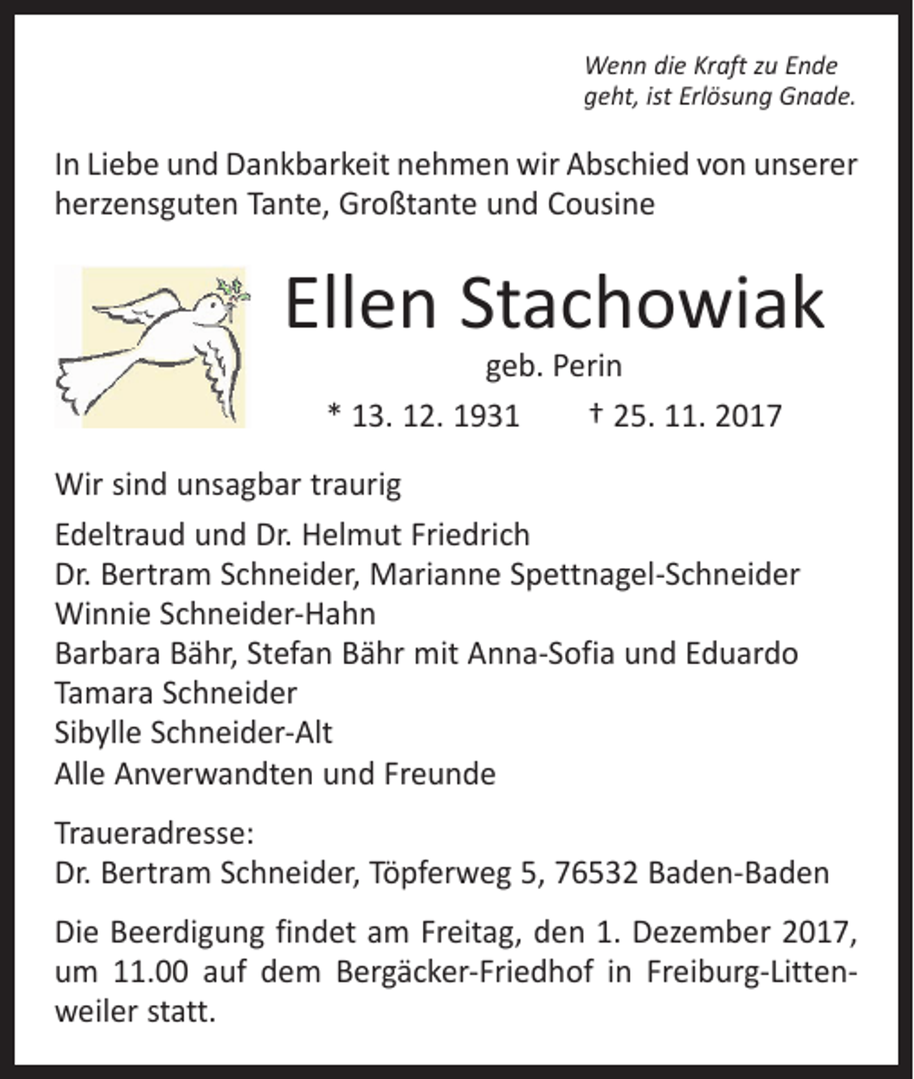 <p>Wenn die Kraft zu Ende<br />geht, ist Erlösung Gnade.</p><p>In Liebe und Dankbarkeit nehmen wir Abschied von unserer<br />herzensguten Tante, Großtante und Cousine</p><p>Ellen Stachowiak<br />geb. Perin<br />* 13. 12. 1931 † 25. 11. 2017</p><p>Wir sind unsagbar traurig<br />Edeltraud und Dr. Helmut Friedrich<br />Dr. Bertram Schneider, Marianne Spettnagel-Schneider<br />Winnie Schneider-Hahn<br />Barbara Bähr, Stefan Bähr mit Anna-Sofia und Eduardo<br />Tamara Schneider<br />Sibylle Schneider-Alt<br />Alle Anverwandten und Freunde<br />Traueradresse:<br />Dr. Bertram Schneider, Töpferweg 5, 76532 Baden-Baden<br />Die Beerdigung findet am Freitag, den 1. Dezember 2017,<br />um 11.00 auf dem Bergäcker-Friedhof in Freiburg-Littenweiler statt.</p>