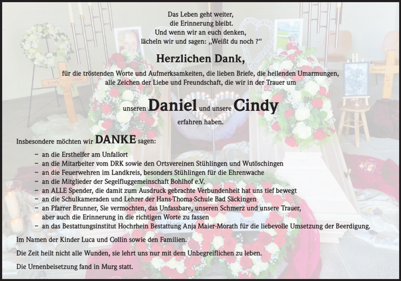 <p>Das Leben geht weiter,<br />die Erinnerung bleibt.<br />Und wenn wir an euch denken,<br />lächeln wir und sagen: ,,Weißt du noch ?‘‘</p><p>Herzlichen Dank,<br />für die tröstenden Worte und Aufmerksamkeiten, die lieben Briefe, die heilenden Umarmungen,<br />alle Zeichen der Liebe und Freundschaft, die wir in der Trauer um<br />unseren</p><p>Daniel und unsere Cindy<br />erfahren haben.</p><p>Insbesondere möchten wir</p><p>DANKE sagen:</p><p>– an die Ersthelfer am Unfallort<br />– an die Mitarbeiter vom DRK sowie den Ortsvereinen Stühlingen und Wutöschingen<br />– an die Feuerwehren im Landkreis, besonders Stühlingen für die Ehrenwache<br />– an die Mitglieder der Segelfluggemeinschaft Bohlhof e.V.<br />– an ALLE Spender, die damit zum Ausdruck gebrachte Verbundenheit hat uns tief bewegt<br />– an die Schulkameraden und Lehrer der Hans-Thoma-Schule Bad Säckingen<br />– an Pfarrer Brunner, Sie vermochten, das Unfassbare, unseren Schmerz und unsere Trauer,<br />aber auch die Erinnerung in die richtigen Worte zu fassen<br />– an das Bestattungsinstitut Hochrhein Bestattung Anja Maier-Morath für die liebevolle Umsetzung der Beerdigung.<br />Im Namen der Kinder Luca und Collin sowie den Familien.<br />Die Zeit heilt nicht alle Wunden, sie lehrt uns nur mit dem Unbegreiflichen zu leben.<br />Die Urnenbeisetzung fand in Murg statt.</p>