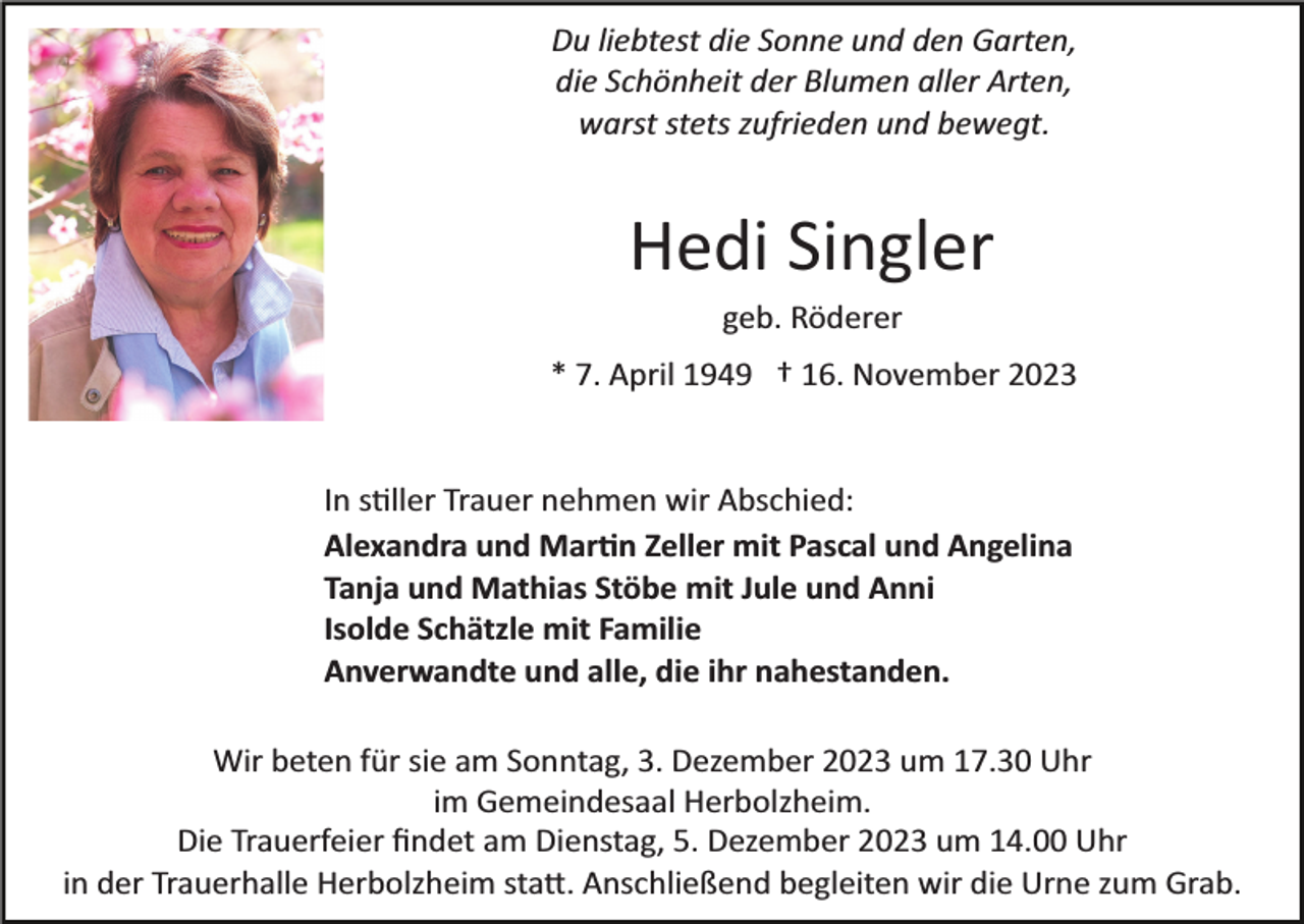 <p>Du liebtest die Sonne und den Garten,<br />die Schönheit der Blumen aller Arten,<br />warst stets zufrieden und bewegt.</p><p>Hedi Singler<br />geb. Röderer<br />* 7. April 1949 † 16. November 2023</p><p>In stiller Trauer nehmen wir Abschied:<br />Alexandra und Martin Zeller mit Pascal und Angelina<br />Tanja und Mathias Stöbe mit Jule und Anni<br />Isolde Schätzle mit Familie<br />Anverwandte und alle, die ihr nahestanden.<br />Wir beten für sie am Sonntag, 3. Dezember 2023 um 17.30 Uhr<br />im Gemeindesaal Herbolzheim.<br />Die Trauerfeier ﬁndet am Dienstag, 5. Dezember 2023 um 14.00 Uhr<br />in der Trauerhalle Herbolzheim statt. Anschließend begleiten wir die Urne zum Grab.</p>