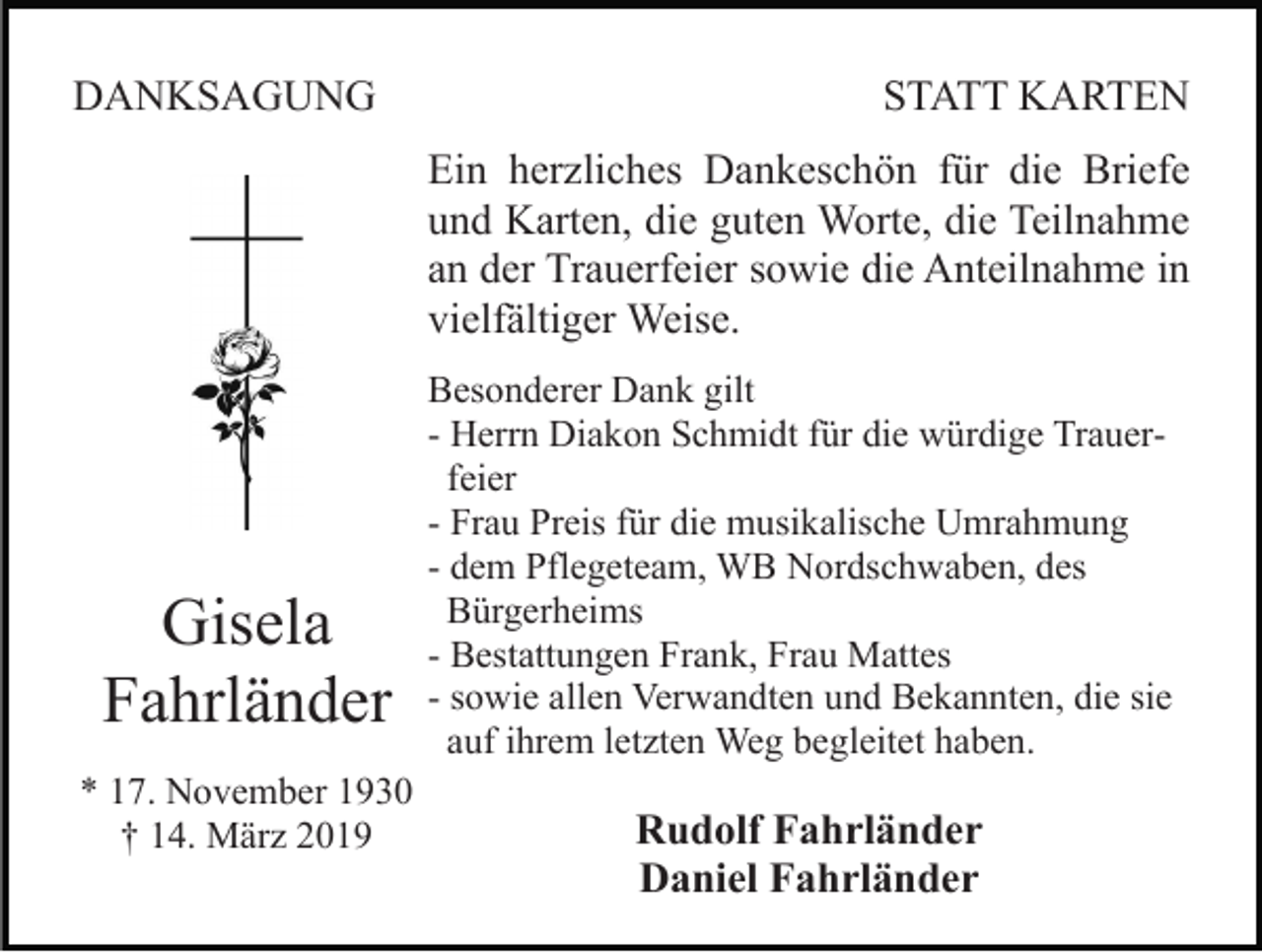<p>DANKSAGUNG</p><p>STATT KARTEN<br />Ein herzliches Dankeschön für die Briefe<br />und Karten, die guten Worte, die Teilnahme<br />an der Trauerfeier sowie die Anteilnahme in<br />vielfältiger Weise.</p><p>Gisela<br />Fahrländer<br />* 17. November 1930<br />† 14. März 2019</p><p>Besonderer Dank gilt<br />- Herrn Diakon Schmidt für die würdige Trauerfeier<br />- Frau Preis für die musikalische Umrahmung<br />- dem Pflegeteam, WB Nordschwaben, des<br />Bürgerheims<br />- Bestattungen Frank, Frau Mattes<br />- sowie allen Verwandten und Bekannten, die sie<br />auf ihrem letzten Weg begleitet haben.</p><p>Rudolf Fahrländer<br />Daniel Fahrländer</p>