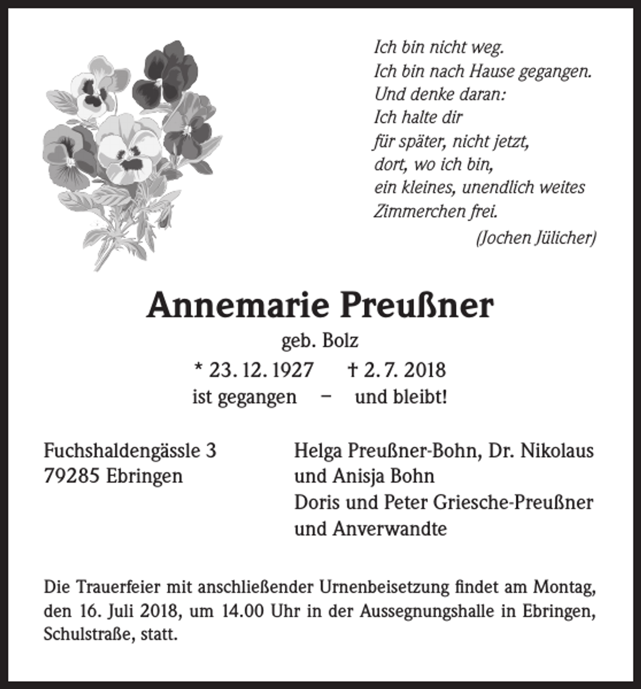 <p>Ich bin nicht weg.<br />Ich bin nach Hause gegangen.<br />Und denke daran:<br />Ich halte dir<br />für später, nicht jetzt,<br />dort, wo ich bin,<br />ein kleines, unendlich weites<br />Zimmerchen frei.</p><p>(Jochen Jülicher)</p><p>Annemarie Preußner<br />geb. Bolz<br />* 23. 12. 1927<br />† 2. 7. 2018<br />ist gegangen – und bleibt!</p><p>Fuchshaldengässle 3<br />79285 Ebringen</p><p>Helga Preußner-Bohn, Dr. Nikolaus<br />und Anisja Bohn<br />Doris und Peter Griesche-Preußner<br />und Anverwandte</p><p>Die Trauerfeier mit anschließender Urnenbeisetzung findet am Montag,<br />den 16. Juli 2018, um 14.00 Uhr in der Aussegnungshalle in Ebringen,<br />Schulstraße, statt.</p>