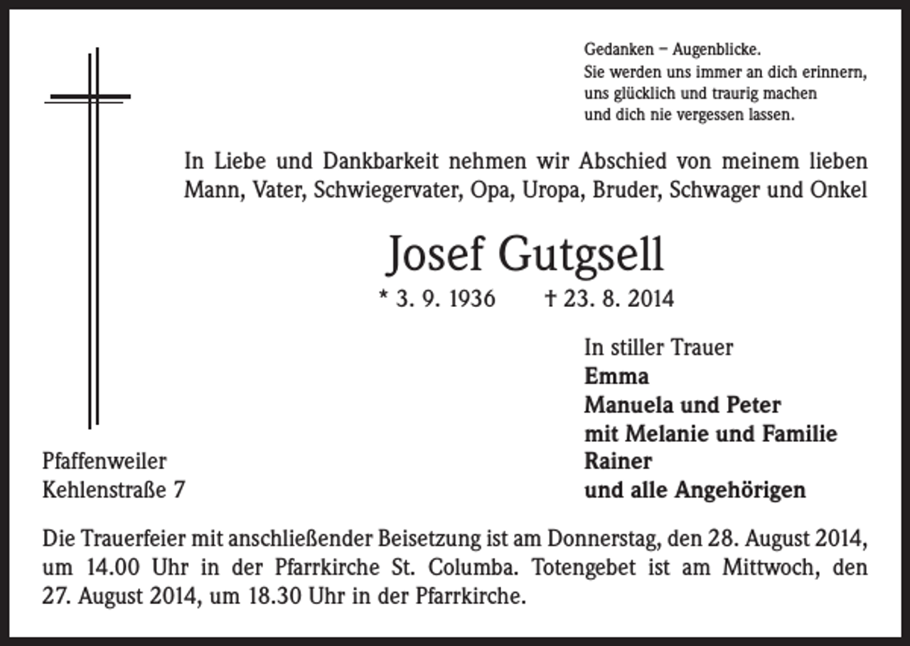 <p>Gedanken – Augenblicke.<br />Sie werden uns immer an dich erinnern,<br />uns glücklich und traurig machen<br />und dich nie vergessen lassen.</p><p>In Liebe und Dankbarkeit nehmen wir Abschied von meinem lieben<br />Mann, Vater, Schwiegervater, Opa, Uropa, Bruder, Schwager und Onkel</p><p>Josef Gutgsell<br />* 3. 9. 1936 † 23. 8. 2014</p><p>Pfaffenweiler<br />Kehlenstraße 7</p><p>In stiller Trauer<br />Emma<br />Manuela und Peter<br />mit Melanie und Familie<br />Rainer<br />und alle Angehörigen</p><p>Die Trauerfeier mit anschließender Beisetzung ist am Donnerstag, den 28. August 2014,<br />um 14.00 Uhr in der Pfarrkirche St. Columba. Totengebet ist am Mittwoch, den<br />27. August 2014, um 18.30 Uhr in der Pfarrkirche.</p>