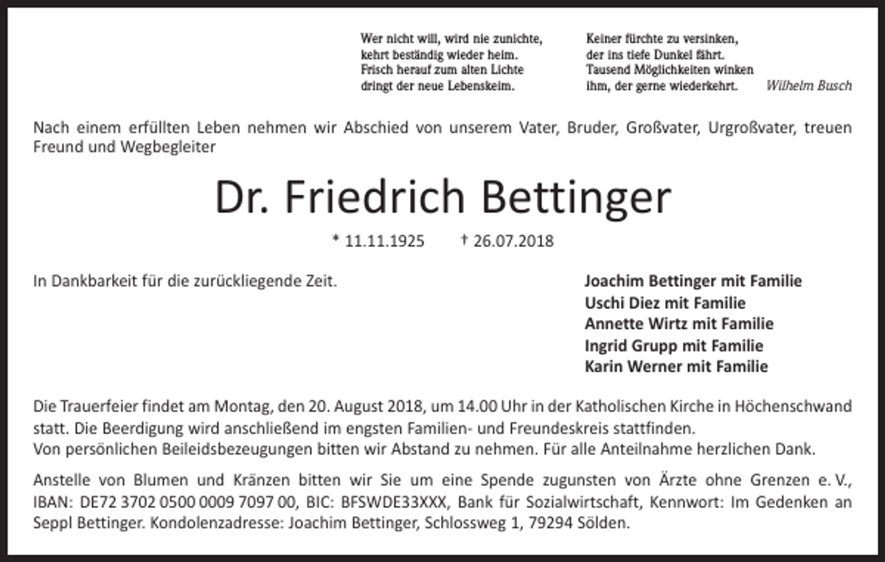 <p>Wer nicht will, wird nie zunichte,<br />kehrt beständig wieder heim.<br />Frisch herauf zum alten Lichte<br />dringt der neue Lebenskeim.</p><p>Keiner fürchte zu versinken,<br />der ins tiefe Dunkel fährt.<br />Tausend Möglichkeiten winken<br />ihm, der gerne wiederkehrt.<br />Wilhelm Busch</p><p>Nach einem erfüllten Leben nehmen wir Abschied von unserem Vater, Bruder, Großvater, Urgroßvater, treuen<br />Freund und Wegbegleiter</p><p>Dr. Friedrich Bettinger<br />* 11.11.1925 † 26.07.2018<br />In Dankbarkeit für die zurückliegende Zeit.</p><p>J oachim Bettinger mit Familie<br />Uschi Diez mit Familie<br />Annette Wirtz mit Familie<br />Ingrid Grupp mit Familie<br />Karin Werner mit Familie</p><p>Die Trauerfeier findet am Montag, den 20. August 2018, um 14.00 Uhr in der Katholischen Kirche in Höchenschwand<br />statt. Die Beerdigung wird anschließend im engsten Familien- und Freundeskreis stattfinden.<br />Von persönlichen Beileidsbezeugungen bitten wir Abstand zu nehmen. Für alle Anteilnahme herzlichen Dank.<br />Anstelle von Blumen und Kränzen bitten wir Sie um eine Spende zugunsten von Ärzte ohne Grenzen e. V.,<br />IBAN: DE72 3702 0509 7097 00, BIC: BFSWDE33XXX, Bank für Sozialwirtschaft, Kennwort: Im Gedenken an<br />Seppl Bettinger. Kondolenzadresse: Joachim Bettinger, Schlossweg 1, 79294 Sölden.</p>