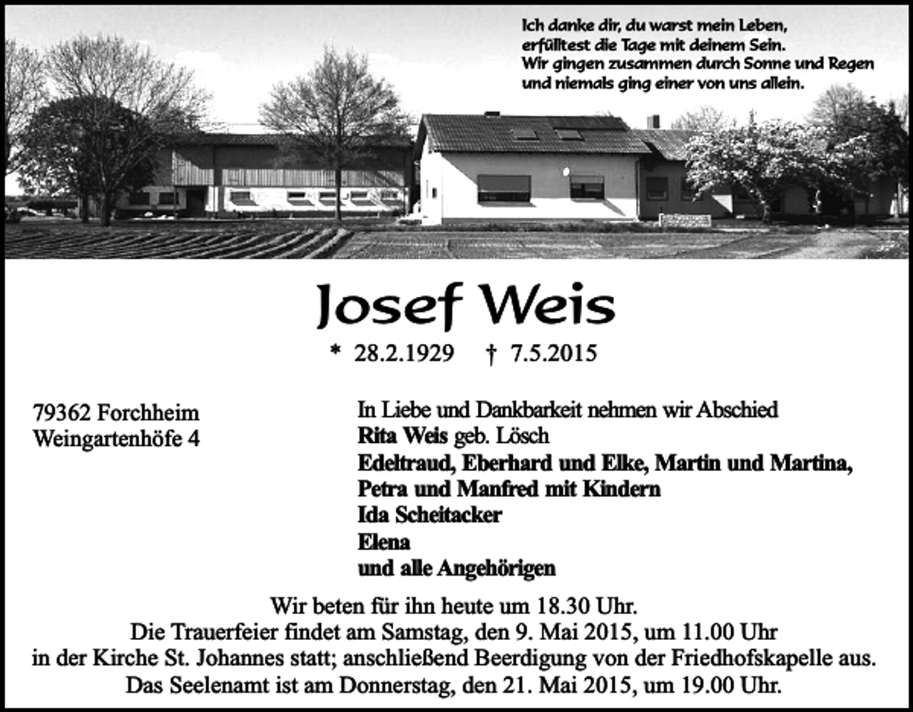 <p>Ich danke dir, du warst mein Leben,<br />erfülltest die Tage mit deinem Sein.<br />Wir gingen zusammen durch Sonne und Regen<br />und niemals ging einer von uns allein.</p><p>Josef Weis<br />* 28.2.1929</p><p>79362 Forchheim<br />Weingartenhöfe 4</p><p>† 7.5.2015</p><p>In Liebe und Dankbarkeit nehmen wir Abschied<br />Rita Weis geb. Lösch<br />Edeltraud, Eberhard und Elke, Martin und Martina,<br />Petra und Manfred mit Kindern<br />Ida Scheitacker<br />Elena<br />und alle Angehörigen</p><p>Wir beten für ihn heute um 18.30 Uhr.<br />Die Trauerfeier findet am Samstag, den 9. Mai 2015, um 11.00 Uhr<br />in der Kirche St. Johannes statt; anschließend Beerdigung von der Friedhofskapelle aus.<br />Das Seelenamt ist am Donnerstag, den 21. Mai 2015, um 19.00 Uhr.</p>