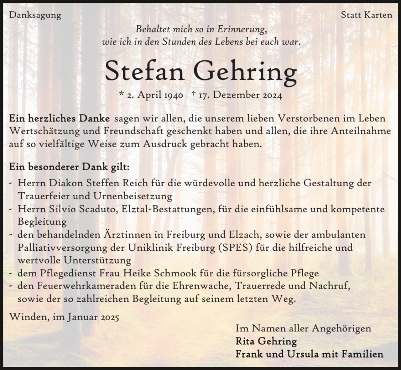 <p>Danksagung</p><p>Statt Karten</p><p>Behaltet mich so in Erinnerung,<br />wie ich in den Stunden des Lebens bei euch war.</p><p>Stefan Gehring<br />* 2. April 1940 † 17. Dezember 2024<br />sagen wir allen, die unserem lieben Verstorbenen im Leben<br />Wertschätzung und Freundschaft geschenkt haben und allen, die ihre Anteilnahme<br />auf so vielfältige Weise zum Ausdruck gebracht haben.</p><p>- Herrn Diakon Steffen Reich für die würdevolle und herzliche Gestaltung der<br />Trauerfeier und Urnenbeisetzung<br />- Herrn Silvio Scaduto, Elztal-Bestattungen, für die einfühlsame und kompetente<br />Begleitung<br />- den behandelnden Ärztinnen in Freiburg und Elzach, sowie der ambulanten<br />Palliativversorgung der Uniklinik Freiburg (SPES) für die hilfreiche und<br />wertvolle Unterstützung<br />- dem Pflegedienst Frau Heike Schmook für die fürsorgliche Pflege<br />- den Feuerwehrkameraden für die Ehrenwache, Trauerrede und Nachruf,<br />sowie der so zahlreichen Begleitung auf seinem letzten Weg.<br />Winden, im Januar 2025<br />Im Namen aller Angehörigen</p>