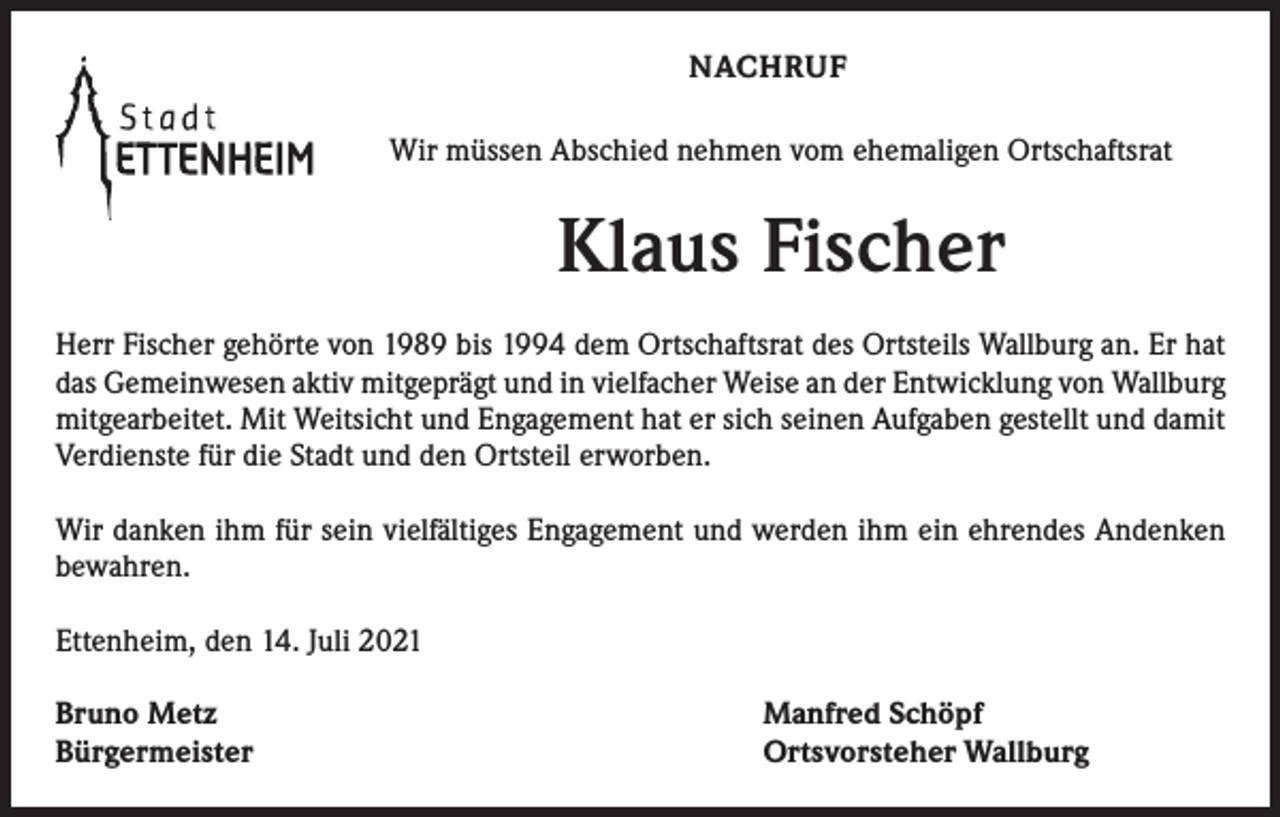 <p>NACHRUF<br />Wir müssen Abschied nehmen vom ehemaligen Ortschaftsrat</p><p>Klaus Fischer<br />Herr Fischer gehörte von 1989 bis 1994 dem Ortschaftsrat des Ortsteils Wallburg an. Er hat<br />das Gemeinwesen aktiv mitgeprägt und in vielfacher Weise an der Entwicklung von Wallburg<br />mitgearbeitet. Mit Weitsicht und Engagement hat er sich seinen Aufgaben gestellt und damit<br />Verdienste für die Stadt und den Ortsteil erworben.<br />Wir danken ihm für sein vielfältiges Engagement und werden ihm ein ehrendes Andenken<br />bewahren.<br />Ettenheim, den 14. Juli 2021<br />Bruno Metz<br />Bürgermeister</p><p>Manfred Schöpf<br />Ortsvorsteher Wallburg</p>
