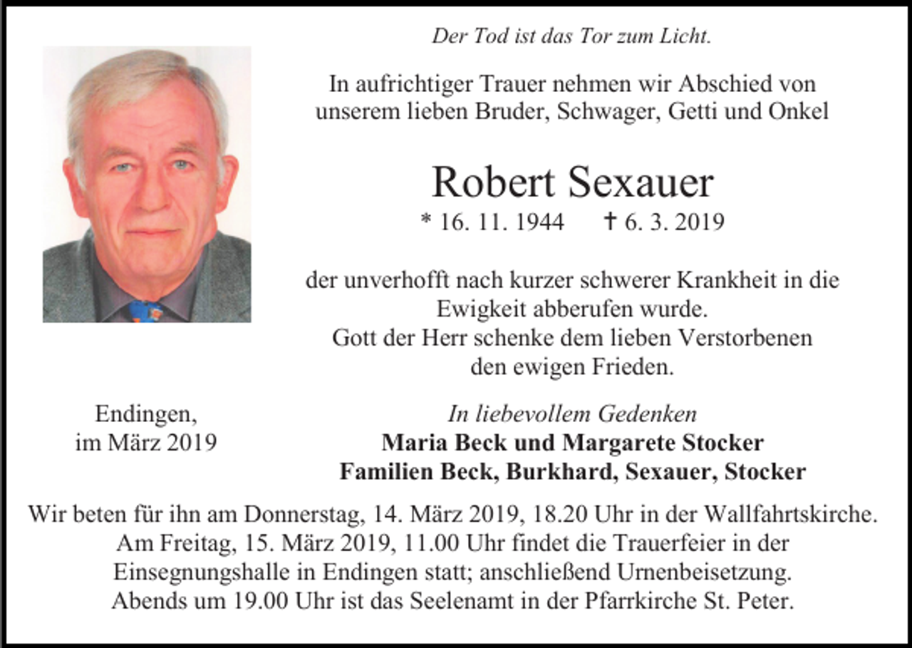 <p>Der Tod ist das Tor zum Licht.</p><p>In aufrichtiger Trauer nehmen wir Abschied von<br />unserem lieben Bruder, Schwager, Getti und Onkel</p><p>Robert Sexauer<br />* 16. 11. 1944</p><p> 6. 3. 2019</p><p>der unverhofft nach kurzer schwerer Krankheit in die<br />Ewigkeit abberufen wurde.<br />Gott der Herr schenke dem lieben Verstorbenen<br />den ewigen Frieden.<br />Endingen,<br />im März 2019</p><p>In liebevollem Gedenken<br />Maria Beck und Margarete Stocker<br />Familien Beck, Burkhard, Sexauer, Stocker</p><p>Wir beten für ihn am Donnerstag, 14. März 2019, 18.20 Uhr in der Wallfahrtskirche.<br />Am Freitag, 15. März 2019, 11.00 Uhr findet die Trauerfeier in der<br />Einsegnungshalle in Endingen statt; anschließend Urnenbeisetzung.<br />Abends um 19.00 Uhr ist das Seelenamt in der Pfarrkirche St. Peter.</p>