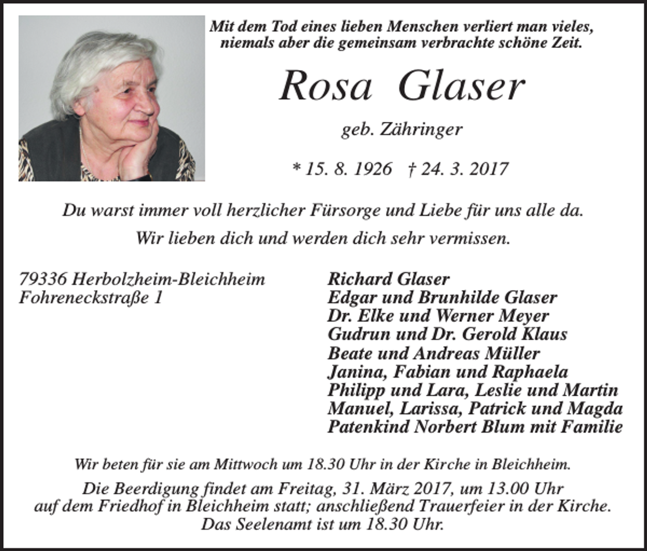 <p>Mit dem Tod eines lieben Menschen verliert man vieles,<br />niemals aber die gemeinsam verbrachte schöne Zeit.</p><p>Rosa Glaser<br />geb. Zähringer<br />* 15. 8. 1926 † 24. 3. 2017<br />Du warst immer voll herzlicher Fürsorge und Liebe für uns alle da.<br />Wir lieben dich und werden dich sehr vermissen.<br />79336 Herbolzheim-Bleichheim<br />Fohreneckstraße 1</p><p>Richard Glaser<br />Edgar und Brunhilde Glaser<br />Dr. Elke und Werner Meyer<br />Gudrun und Dr. Gerold Klaus<br />Beate und Andreas Müller<br />Janina, Fabian und Raphaela<br />Philipp und Lara, Leslie und Martin<br />Manuel, Larissa, Patrick und Magda<br />Patenkind Norbert Blum mit Familie</p><p>Wir beten für sie am Mittwoch um 18.30 Uhr in der Kirche in Bleichheim.</p><p>Die Beerdigung findet am Freitag, 31. März 2017, um 13.00 Uhr<br />auf dem Friedhof in Bleichheim statt; anschließend Trauerfeier in der Kirche.<br />Das Seelenamt ist um 18.30 Uhr.</p>