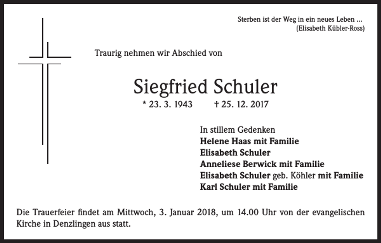 <p>Sterben ist der Weg in ein neues Leben ...</p><p>(Elisabeth Kübler-Ross)</p><p>Traurig nehmen wir Abschied von</p><p>Siegfried Schuler<br />* 23. 3. 1943</p><p>† 25. 12. 2017<br />In stillem Gedenken<br />Helene Haas mit Familie<br />Elisabeth Schuler<br />Anneliese Berwick mit Familie<br />Elisabeth Schuler geb. Köhler mit Familie<br />Karl Schuler mit Familie</p><p>Die Trauerfeier findet am Mittwoch, 3. Januar 2018, um 14.00 Uhr von der evangelischen<br />Kirche in Denzlingen aus statt.</p>