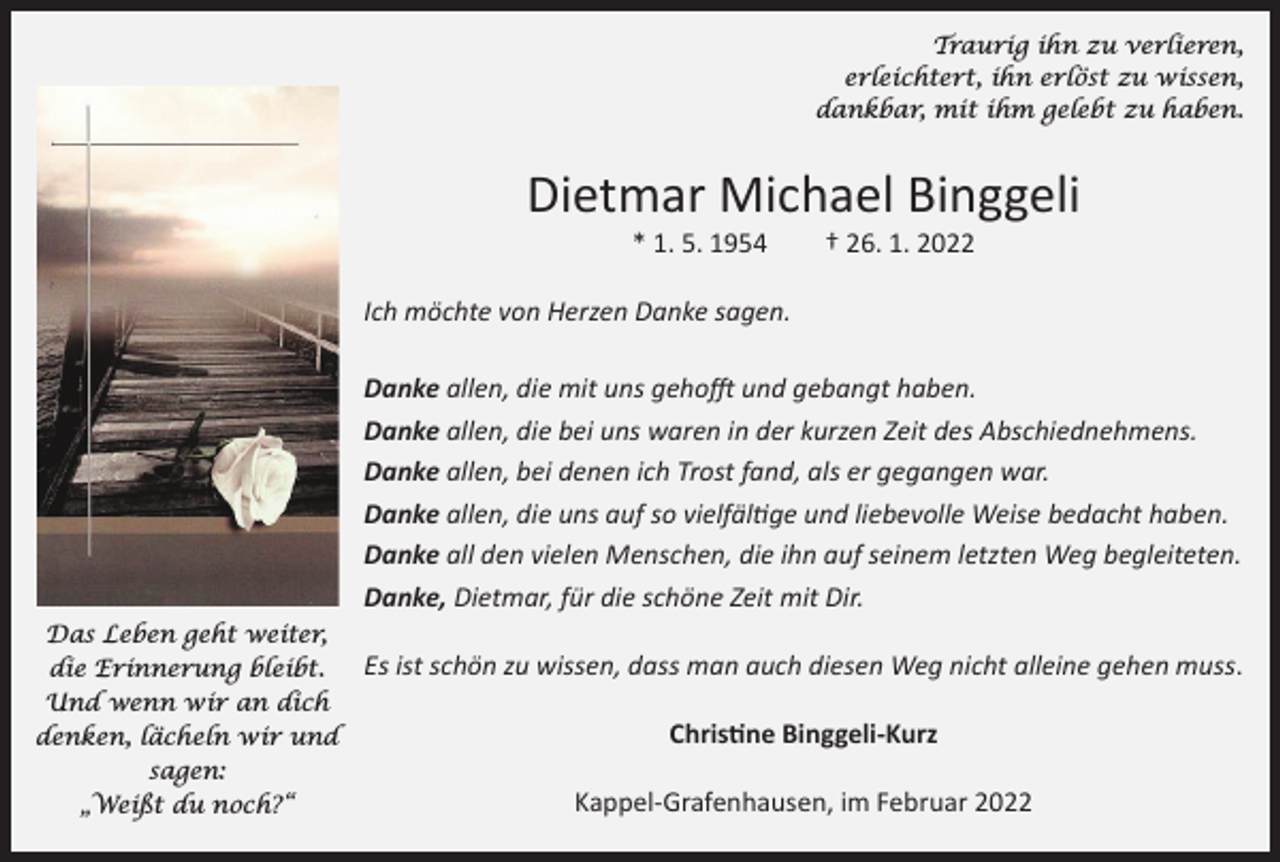 <p>Traurig ihn zu verlieren,<br />erleichtert, ihn erlöst zu wissen,<br />dankbar, mit ihm gelebt zu haben.</p><p>Dietmar Michael Binggeli<br />* 1. 5. 1954 † 26. 1. 2022</p><p>Ich möchte von Herzen Danke sagen.<br />Danke allen, die mit uns gehofft und gebangt haben.<br />Danke allen, die bei uns waren in der kurzen Zeit des Abschiednehmens.<br />Danke allen, bei denen ich Trost fand, als er gegangen war.<br />Danke allen, die uns auf so vielfältige und liebevolle Weise bedacht haben.<br />Danke all den vielen Menschen, die ihn auf seinem letzten Weg begleiteten.<br />Danke, Dietmar, für die schöne Zeit mit Dir.<br />Das Leben geht weiter,<br />die Erinnerung bleibt.<br />Und wenn wir an dich<br />denken, lächeln wir und<br />sagen:<br />„Weißt du noch?“</p><p>Es ist schön zu wissen, dass man auch diesen Weg nicht alleine gehen muss.<br />Christine Binggeli-Kurz<br />Kappel-Grafenhausen, im Februar 2022</p>