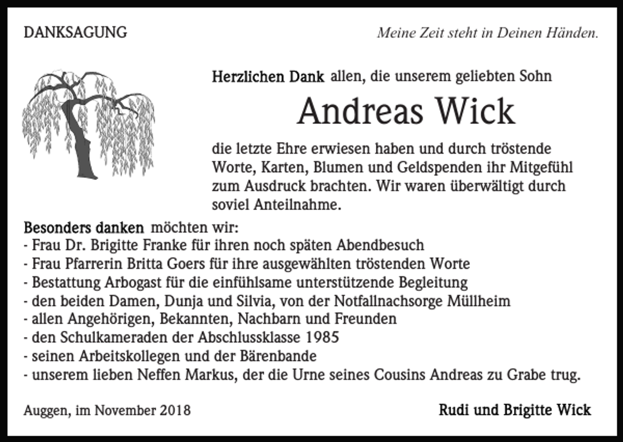 <p>DANKSAGUNG</p><p>Meine Zeit steht in Deinen Händen.<br />allen, die unserem geliebten Sohn</p><p>Andreas Wick<br />die letzte Ehre erwiesen haben und durch tröstende<br />Worte, Karten, Blumen und Geldspenden ihr Mitgefühl<br />zum Ausdruck brachten. Wir waren überwältigt durch<br />soviel Anteilnahme.<br />möchten wir:<br />- Frau Dr. Brigitte Franke für ihren noch späten Abendbesuch<br />- Frau Pfarrerin Britta Goers für ihre ausgewählten tröstenden Worte<br />- Bestattung Arbogast für die einfühlsame unterstützende Begleitung<br />- den beiden Damen, Dunja und Silvia, von der Notfallnachsorge Müllheim<br />- allen Angehörigen, Bekannten, Nachbarn und Freunden<br />- den Schulkameraden der Abschlussklasse 1985<br />- seinen Arbeitskollegen und der Bärenbande<br />- unserem lieben Neffen Markus, der die Urne seines Cousins Andreas zu Grabe trug.<br />Auggen, im November 2018</p>