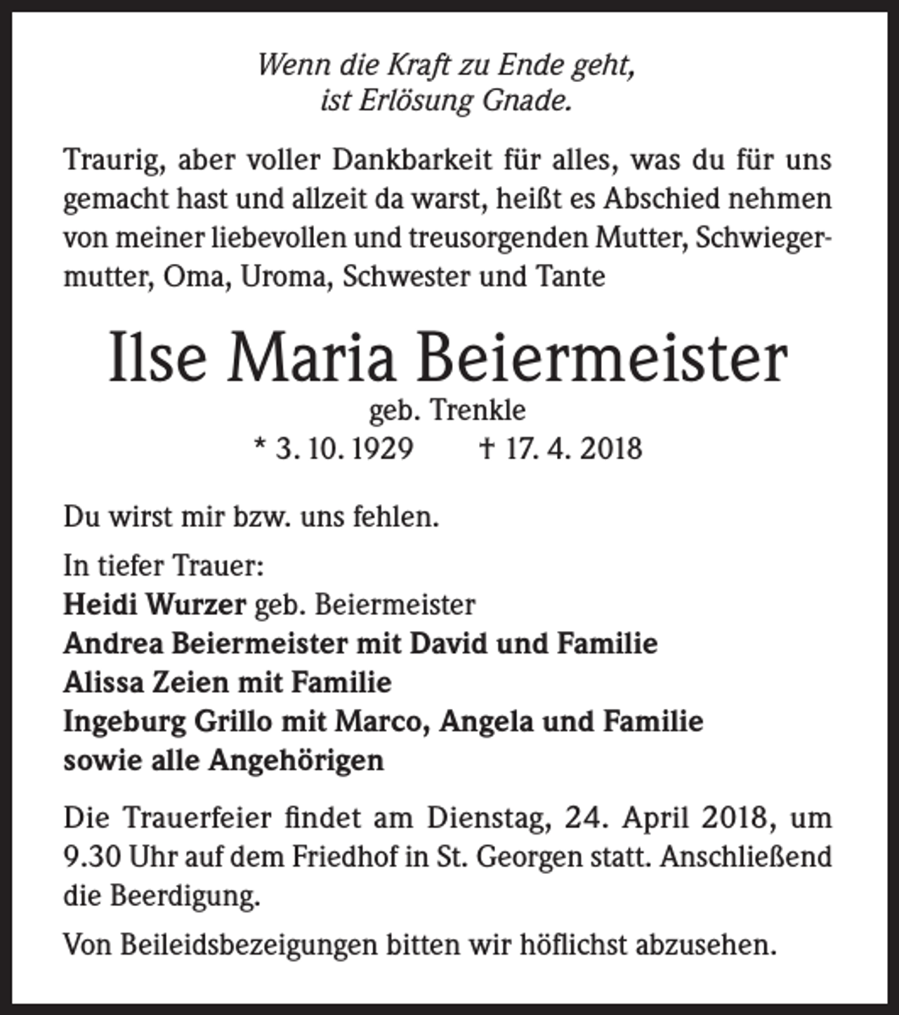<p>Wenn die Kraft zu Ende geht,<br />ist Erlösung Gnade.</p><p>Traurig, aber voller Dankbarkeit für alles, was du für uns<br />gemacht hast und allzeit da warst, heißt es Abschied nehmen<br />von meiner liebevollen und treusorgenden Mutter, Schwiegermutter, Oma, Uroma, Schwester und Tante</p><p>Ilse Maria Beiermeister<br />geb. Trenkle<br />* 3. 10. 1929<br />† 17. 4. 2018</p><p>Du wirst mir bzw. uns fehlen.<br />In tiefer Trauer:<br />Heidi Wurzer geb. Beiermeister<br />Andrea Beiermeister mit David und Familie<br />Alissa Zeien mit Familie<br />Ingeburg Grillo mit Marco, Angela und Familie<br />sowie alle Angehörigen<br />Die Trauerfeier findet am Dienstag, 24. April 2018, um<br />9.30 Uhr auf dem Friedhof in St. Georgen statt. Anschließend<br />die Beerdigung.<br />Von Beileidsbezeigungen bitten wir höflichst abzusehen.</p>