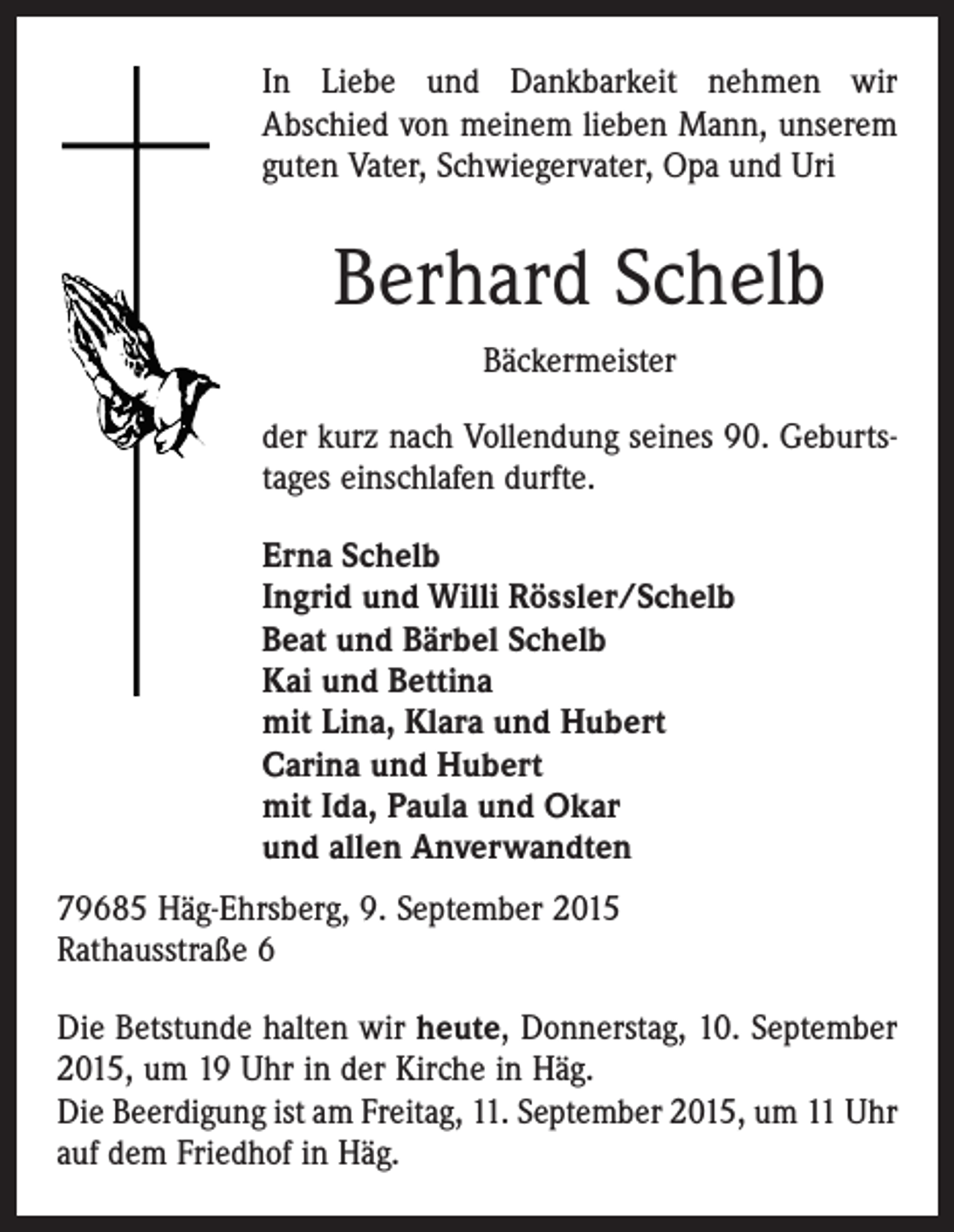 <p>In Liebe und Dankbarkeit nehmen wir<br />Abschied von meinem lieben Mann, unserem<br />guten Vater, Schwiegervater, Opa und Uri</p><p>Berhard Schelb<br />Bäckermeister<br />der kurz nach Vollendung seines 90. Geburtstages einschlafen durfte.<br />Erna Schelb<br />Ingrid und Willi Rössler/Schelb<br />Beat und Bärbel Schelb<br />Kai und Bettina<br />mit Lina, Klara und Hubert<br />Carina und Hubert<br />mit Ida, Paula und Okar<br />und allen Anverwandten<br />79685 Häg-Ehrsberg, 9. September 2015<br />Rathausstraße 6<br />Die Betstunde halten wir heute, Donnerstag, 10. September<br />2015, um 19 Uhr in der Kirche in Häg.<br />Die Beerdigung ist am Freitag, 11. September 2015, um 11 Uhr<br />auf dem Friedhof in Häg.</p>